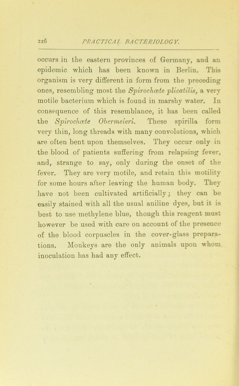 occurs in tlie eastern provinces of Germany, and an epidemic wliich has been known in Berlin. Tbis organism is very different in form from tbe yjreceding ones^ resembling most the Spiroclicete plicatilis, a very mobile bacterium which is found in marshy water. In consequence of tbis resemblance, it has been called the Spiroclicete Ohermeieri. These spirilla form very thin, long threads with many convolutions, which are often bent upon themselves. They occur only in the blood of patients suffering from relapsing fever, and, Strange to say, only dnring the onset of the fever. They are very mobile, and retain this motility for some hours after leaving the human body. They have not been cultivated artificially j they can be easily stained with all the usual aniline dyes, but it is best to use methylene blue, though this reagent must however be used with care on account of the presence of the blood corpuscles in the cover-glass prepara- tions. Monkeys are the only animals upon whom inoculation has had any effect.