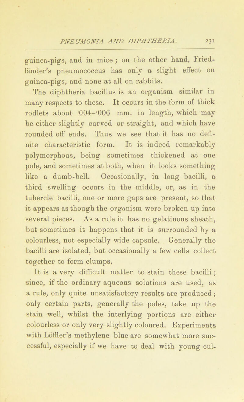 guinea-pigs, and in mice ; on the other hand, Fried- iänder’s pneumococcus lias only a slight efFect on gainea-pigs, and none at all on rabbifcs. The diphtheria bacillus is an organism similar in many respects fco fchese. Ifc occurs in fche foi*m of fchick rodlefcs aboufc •004-’006 mm. in lengfch, which may be eitber slighfcly curved or sfcraighfc, and which have rounded off ends, Thns we see fchafc ifc has no defi- nite characterisfcic form. Ifc is indeed remarkably polymorphous, being somefcimes thickened at one poloj and somefcimes at both, when ifc looks something like a dumb-bell. Occasionally, in long bacilli, a third swelling occurs in the middle, or, as in the tubercle bacilli, one or more gaps are present, so fchafc ifc appears as though fche organism were broken up infco several pieces. As a rule ifc has no gelatinous sheath, bufc somefcimes ifc happens fchafc ifc is surrounded by a colourless, not especially wide capsule. Generally the bacilli are isolafced, bufc occasionally a fevv cells collect together fco form clumps. Ifc is a very difläcult matter fco sfcain fchese bacilli; since, if the ordinary aqueous Solutions are used, as a rule, only quite unsafcisfactory resulfcs are produced ; only cerfcain parts, generally the poles, take up the sfcain well, whilst the interlying portions are eifcher colourless or only very slighfcly coloured. Experiments with Löffler’s methylene blue are somewhat more suc- cessful, especially if we have fco deal with young cul-