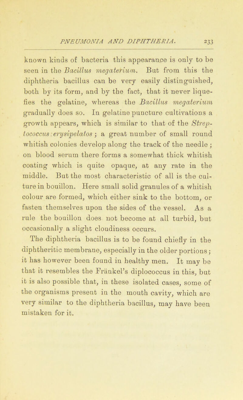 known kinds of bacteria this appearan.ee is only to be seen in tlie Bacillus megaterium. Bat from this the diplitheria bacillus can be very easily distinguished, both by its form, and by the fact^ that it never lique- fies the gelatine, whereas the Bacillus megaterium gradually does so. In gelatine pnncture caltivations a growbh appears, which is similar to that of the Strep- tococcus er ysipelatos •, a great number of small round whitish colonies develop along the track of the needle ; on blood sernm there forms a somewhat thick whitish coating which is quite opaque, at any rate in the middle. Bat the most characteristic of all is the cul- turein bouillon. Here small solid granulös of a whitish colour are formed, which either sink to the bottom^ or fasten themselves upon the sides of the vessel. As a rule the bouillon does not become at all turbid, but occasionally a slight cloudiness occurs. The diphtheria bacillus is to be found chiefly in the diphtheritic membrane^ especially in the older portions; it has however been found in healthy men. It may be that it resembles the Fränkel’s diplococcus in this, but it is also possible that, in these isolated cases, some of the organisms present in the mouth cavity, which are very similar to the diphtheria bacillus, may have been mistaken for it.