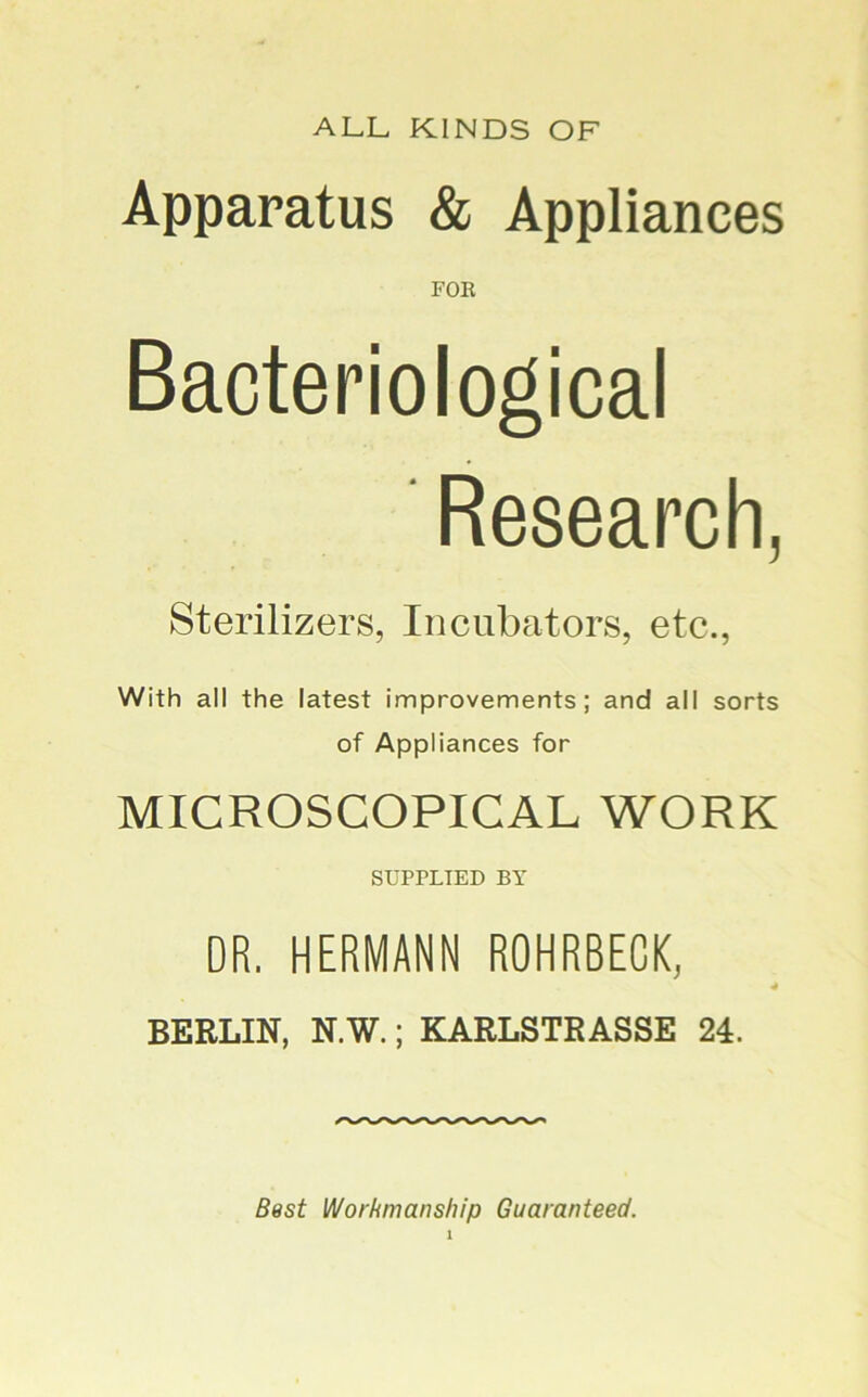 ALL KINDS OF Apparatus & Appliances FOR Bacteriological Research, Sterilizers, Incubators, etc., With all the latest improvements; and all sorts of Appliances for MICROSCOPICAL WORK SUPPLTED BT DR. HERMANN ROHRBEGK, BERLIN, N.W.; KARLSTRASSE 24. Worhmanship Guaranteed.