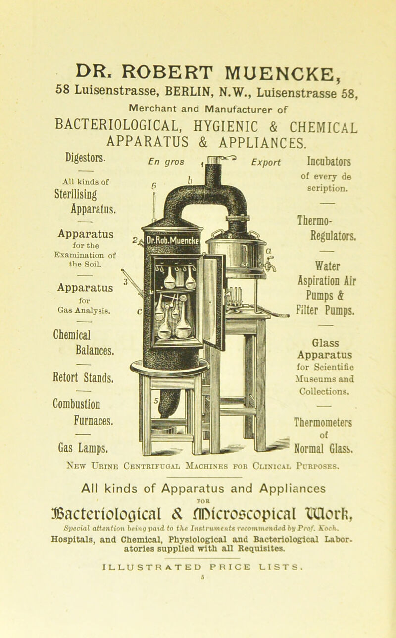 DR. ROBERT MUENCKE, 58 Luisenstrasse, BERLIN, N.W., Luisenstrasse 58, Merchant and Manufacturer of BACTERIOLOGICAL, HYGIENIC & CHEMICAL APPARATUS & APPLIANCES. Digestors. AU kinds of SterilisiDg Apparatus. Apparatus for the Examinatiou of the Soll. Apparatus for Gas Analysis. Chemical Balances. Betört Stands. Combustion Furnaces. Gas Lamps. Incubators of every de scription. Thermo- Regnlators. Water Aspiration Air Pomps & Filter Pomps. Glass Apparatus for Scientific Masenms and Collections. Thermometers of Normal Glass. New ükine Centrifooal Machines for Clinical Pcrposes. All kinds of Apparatus and Appliances FOR Bacterioloöical fiDicroöcopical 'CUorR, Special attention bcing pa<d to the Instruments recommcnded by Prof. Koch. Hospitals, and Chemical, Fhyslolo^cal and Bacteriologlcal Labor- atories supplied with all Requisites. ILLUSTRATED PRICE LISTS.