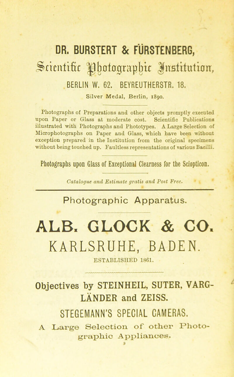 DR. BURSTERT Sc FÜRSTEN BERG, Sriciüifir ^j)0lognxpbic |itsütutian:, BERLIN W. 62. BEYREUTHER8TR. 18. Silver Medal, Berlin, 1890. Photographs of Preparations and other objects promptly execnted upon Paper or Glass at moderate cost. Scientific Pnblications illustrated 'witb Photographs and Phototypes. A Large Selection of Microphotographs on Paper and Glass, which have been withoat exception prepared in the Institution from the original specimens without being touched up. Faultless representations of yarious Bacilli. Photographs upon Glass of Exceptional Clearness for the Sciopticon. Catalogue and Estimate gratis and Post Free. Photographie Apparatus. ALB. GLOCK & CO. KARLSRUHE, BADEN. ESTABLTSHED 1861. Objectives by STEINHEIL, SUTER, VARG- LÄNDER and ZEISS. STEGEMANN’S SPECIAL CAMERAS. A Large Selection of other Photo- graphie Appliances.