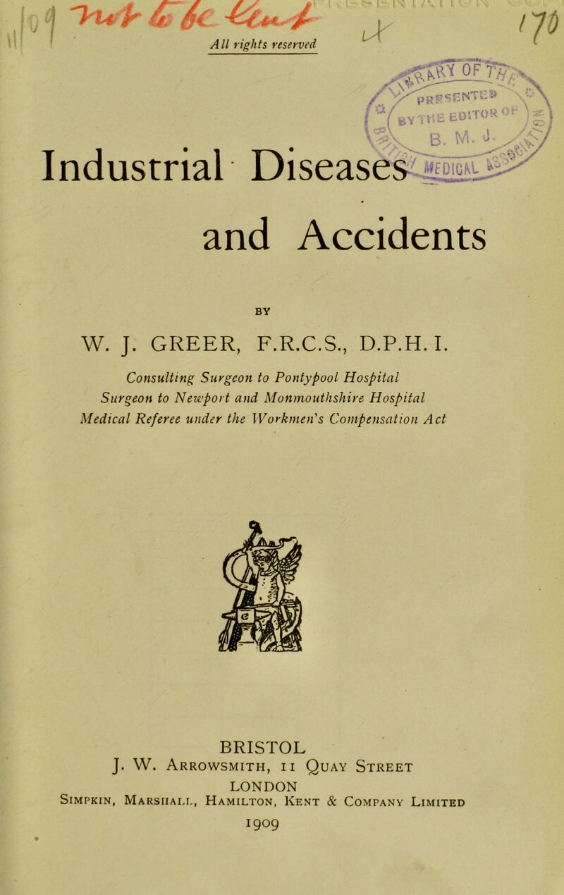 Industrial and Accidents BY W. J. GREER, F.R.C.S., D.P.H. I. Consulting Surgeon to PontypooL Hospital Surgeon to Newport and Monmouthshire Hospital Medical Referee under the Workmen's Compensation Act BRISTOL J. W. Arrowsmith, ii Quay Street LONDON Simpkin, Marshal!., Hamilton, Kent & Company Limited 1909