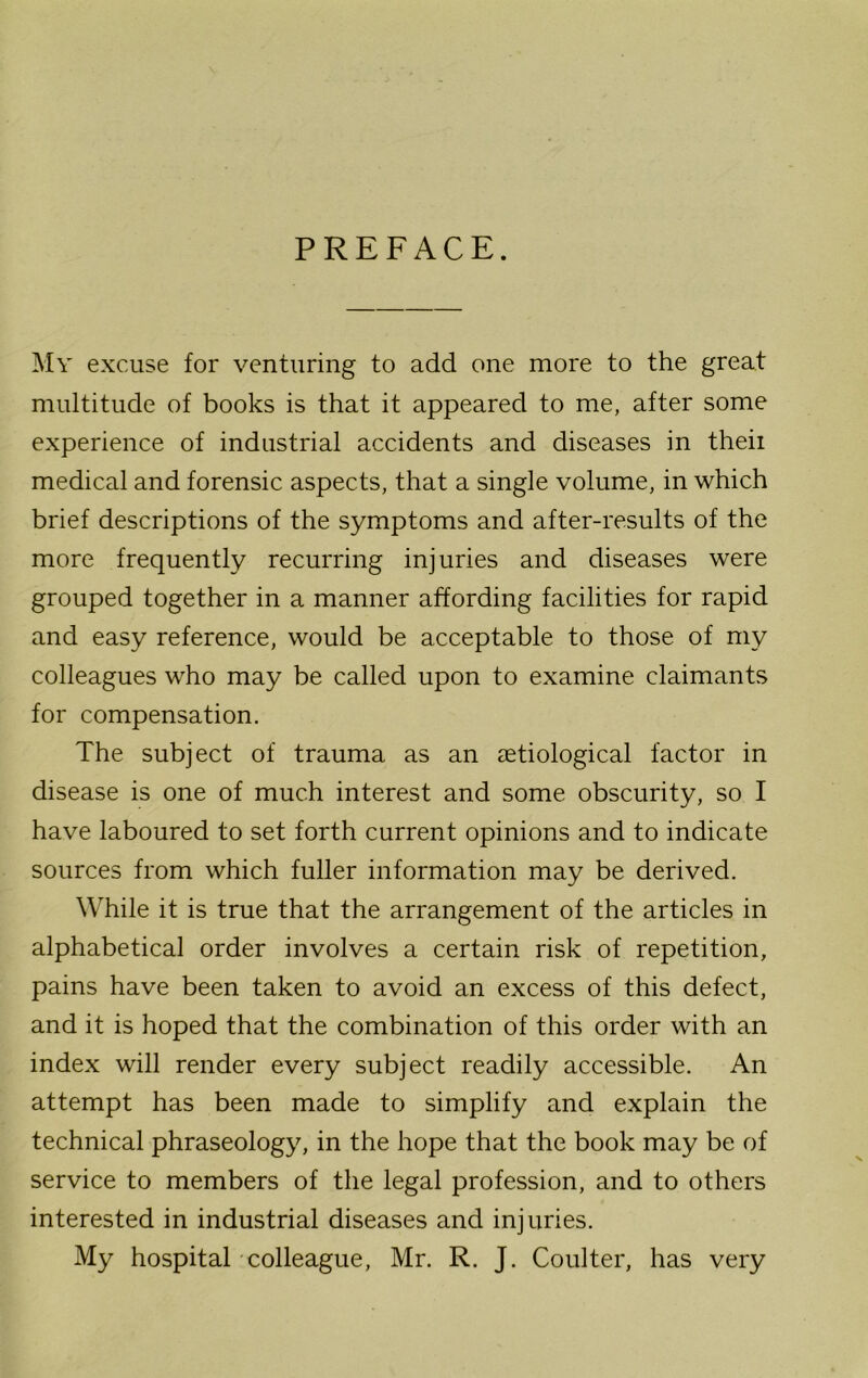 PREFACE. My excuse for venturing to add one more to the great multitude of books is that it appeared to me, after some experience of industrial accidents and diseases in theii medical and forensic aspects, that a single volume, in which brief descriptions of the symptoms and after-results of the more frequently recurring injuries and diseases were grouped together in a manner affording facilities for rapid and easy reference, would be acceptable to those of my colleagues who may be called upon to examine claimants for compensation. The subject of trauma as an aetiological factor in disease is one of much interest and some obscurity, so I have laboured to set forth current opinions and to indicate sources from which fuller information may be derived. While it is true that the arrangement of the articles in alphabetical order involves a certain risk of repetition, pains have been taken to avoid an excess of this defect, and it is hoped that the combination of this order with an index will render every subject readily accessible. An attempt has been made to simplify and explain the technical phraseology, in the hope that the book may be of service to members of the legal profession, and to others interested in industrial diseases and injuries. My hospital colleague, Mr. R. J. Coulter, has very