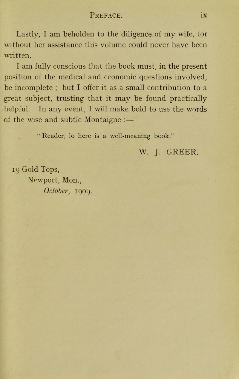 Lastly, I am beholden to the diligence of my wife, for without her assistance this volume could never have been written. I am fully conscious that the book must, in the present position of the medical and economic questions involved, be incomplete ; but I offer it as a small contribution to a great subject, trusting that it may be found practically helpful. In any event, I will make bold to use the words of the wise and subtle Montaigne :— “ Reader, lo here is a well-meaning book.” W. J. GREER. 19 Gold Tops, Newport, Mon., October, 1909.