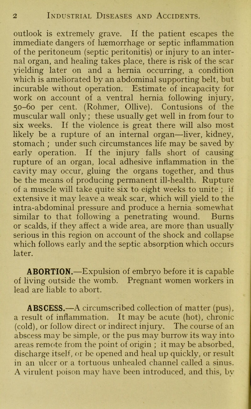 outlook is extremely grave. If the patient escapes the immediate dangers of haemorrhage or septic inflammation of the peritoneum (septic peritonitis) or injury to an inter- nal organ, and healing takes place, there is risk of the scar yielding later on and a hernia occurring, a condition which is ameliorated by an abdominal supporting belt, but incurable without operation. Estimate of incapacity for work on account of a ventral hernia following injury, 50-60 per cent. (Rohmer, Ollive). Contusions of the muscular wall only; these usually get well in from four to six weeks. If the violence is great there will also most likely be a rupture of an internal organ—liver, kidney, stomach ; under such circumstances life may be saved by early operation. If the injury falls short of causing rupture of an organ, local adhesive inflammation in the cavity may occur, gluing the organs together, and thus be the means of producing permanent ill-health. Rupture of a muscle will take quite six to eight weeks to unite ; if extensive it may leave a weak scar, which will yield to the intra-abdominal pressure and produce a hernia somewhat similar to that following a penetrating wound. Burns or scalds, if they affect a wide area, are more than usually serious in this region on account of the shock and collapse which follows early and the septic absorption which occurs later. ABORTION.—Expulsion of embryo before it is capable of living outside the womb. Pregnant women workers in lead are liable to abort. ABSCESS.—A circumscribed collection of matter (pus), a result of inflammation. It may be acute (hot), chronic (cold), or follow direct or indirect injury. The course of an abscess may be simple, or the pus may burrow its way into areas remote from the point of origin ; it may be absorbed, discharge itself, or be opened and heal up quickly, or result in an ulcer or a tortuous unhealed channel called a sinus. A virulent poison may have been introduced, and this, by