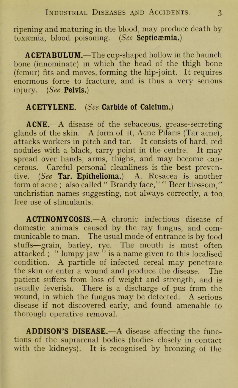 ripening and maturing in the blood, may produce death by toxcemia, blood poisoning. (See Septicaemia.) ACETABULUM.—The cup-shaped hollow in the haunch bone (innominate) in which the head of the thigh bone (femur) fits and moves, forming the hip-joint. It requires enormous force to fracture, and is thus a very serious injury. (See Pelvis.) ACETYLENE. (See Carbide of Calcium.) ACNE.—A disease of the sebaceous, grease-secreting glands of the skin. A form of it, Acne Pilaris (Tar acne), attacks workers in pitch and tar. It consists of hard, red nodules with a black, tarry point in the centre. It may spread over hands, arms, thighs, and may become can- cerous. Careful personal cleanliness is the best preven- tive. (See Tar. Epithelioma.) A. Rosacea is another form of acne ; also called “ Brandy face, “ Beer blossom, unchristian names suggesting, not always correctly, a too free use of stimulants. ACTINOMYCOSIS.—A chronic infectious disease of domestic animals caused by the ray fungus, and com- municable to man. The usual mode of entrance is by food stuffs—grain, barley, rye. The mouth is most often attacked ; “ lumpy jaw  is a name given to this localised condition. A particle of infected cereal may penetrate the skin or enter a wound and produce the disease. The patient suffers from loss of weight and strength, and is usually feverish. There is a discharge of pus from the wound, in which the fungus may be detected. A serious disease if not discovered early, and found amenable to thorough operative removal. ADDISON’S DISEASE.—A disease affecting the func- tions of the suprarenal bodies (bodies closely in contact with the kidneys). It is recognised by bronzing of the