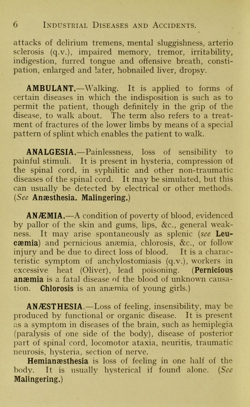 attacks of delirium tremens, mental sluggishness, arterio sclerosis (q.v.), impaired memory, tremor, irritability, indigestion, furred tongue and offensive breath, consti- pation, enlarged and later, hobnailed liver, dropsy. AMBULANT.—Walking. It is applied to forms of certain diseases in which the indisposition is such as to permit the patient, though definitely in the grip of the disease, to walk about. The term also refers to a treat- ment of fractures of the lower limbs by means of a special pattern of splint which enables the patient to walk. ANALGESIA.—Painlessness, loss of sensibility to painful stimuli. It is present in hysteria, compression of the spinal cord, in sy^philitic and other non-traumatic diseases of the spinal cord. It may be simulated, but this can usually be detected by electrical or other methods. (See Anaesthesia. Malingering.) AN/EMIA.—A condition of poverty of blood, evidenced by pallor of the skin and gums, lips, &c., general weak- ness. It may arise spontaneously as splenic (see Leu- caemia) and pernicious anaemia, chlorosis, &c., or follow injury and be due to direct loss of blood. It is a charac- teristic symptom of anchvlostomiasis (q.v.), workers in excessive heat (Oliver), lead poisoning. (Pernicious anaemia is a fatal disease of the blood of unknown causa- tion. Chlorosis is an anaemia of young girls.) ANESTHESIA.—Loss of feeling, insensibility, may be produced by functional or organic disease. It is present as a symptom in diseases of the brain, such as hemiplegia (paralysis of one side of the body), disease of posterior part of spinal cord, locomotor ataxia, neuritis, traumatic neurosis, hysteria, section of nerve. Hemianaesthesia is loss of feeling in one half of the body. It is usually hysterical if found alone. (See Malingering.)