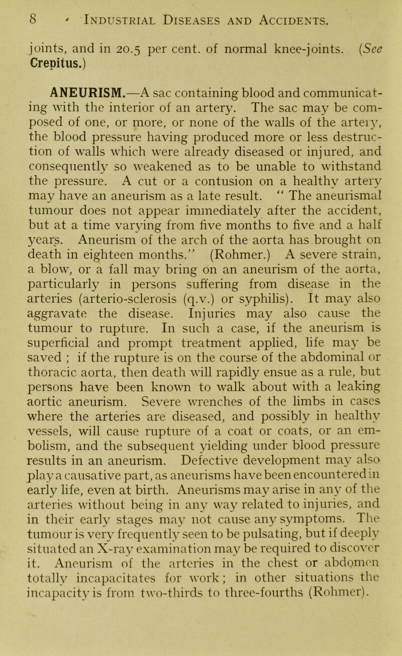 joints, and in 20.5 per cent, of normal knee-joints. (See Crepitus.) ANEURISM.—A sac containing blood and communicat- ing with the interior of an artery. The sac may be com- posed of one, or more, or none of the walls of the artery, the blood pressure having produced more or less destruc- tion of walls which were already diseased or injured, and consequently so weakened as to be unable to withstand the pressure. A cut or a contusion on a healthy artery may have an aneurism as a late result. “ The aneurismal tumour does not appear immediately after the accident, but at a time varying from five months to five and a half years. Aneurism of the arch of the aorta has brought on death in eighteen months/’ (Rohmer.) A severe strain, a blow, or a fall may bring on an aneurism of the aorta, particularly in persons suffering from disease in the arteries (arterio-sclerosis (q.v.) or syphilis). It may also aggravate the disease. Injuries may also cause the tumour to rupture. In such a case, if the aneurism is superficial and prompt treatment applied, life may be saved ; if the rupture is on the course of the abdominal or thoracic aorta, then death will rapidly ensue as a rule, but persons have been known to walk about with a leaking aortic aneurism. Severe wrenches of the limbs in cases where the arteries are diseased, and possibly in healthy vessels, will cause rupture of a coat or coats, or an em- bolism, and the subsequent yielding under blood pressure results in an aneurism. Defective development may also play a causative part, as aneurisms have been encountered in early life, even at birth. Aneurisms may arise in any of the arteries without being in any way related to injuries, and in their early stages may not cause any symptoms. The tumour is very frequently seen to be pulsating, but if deeply situated an X-ray examination may be required to discover it. Aneurism of the arteries in the chest or abdomen totally incapacitates for work; in other situations the incapacity is from two-thirds to three-fourths (Rohmer).