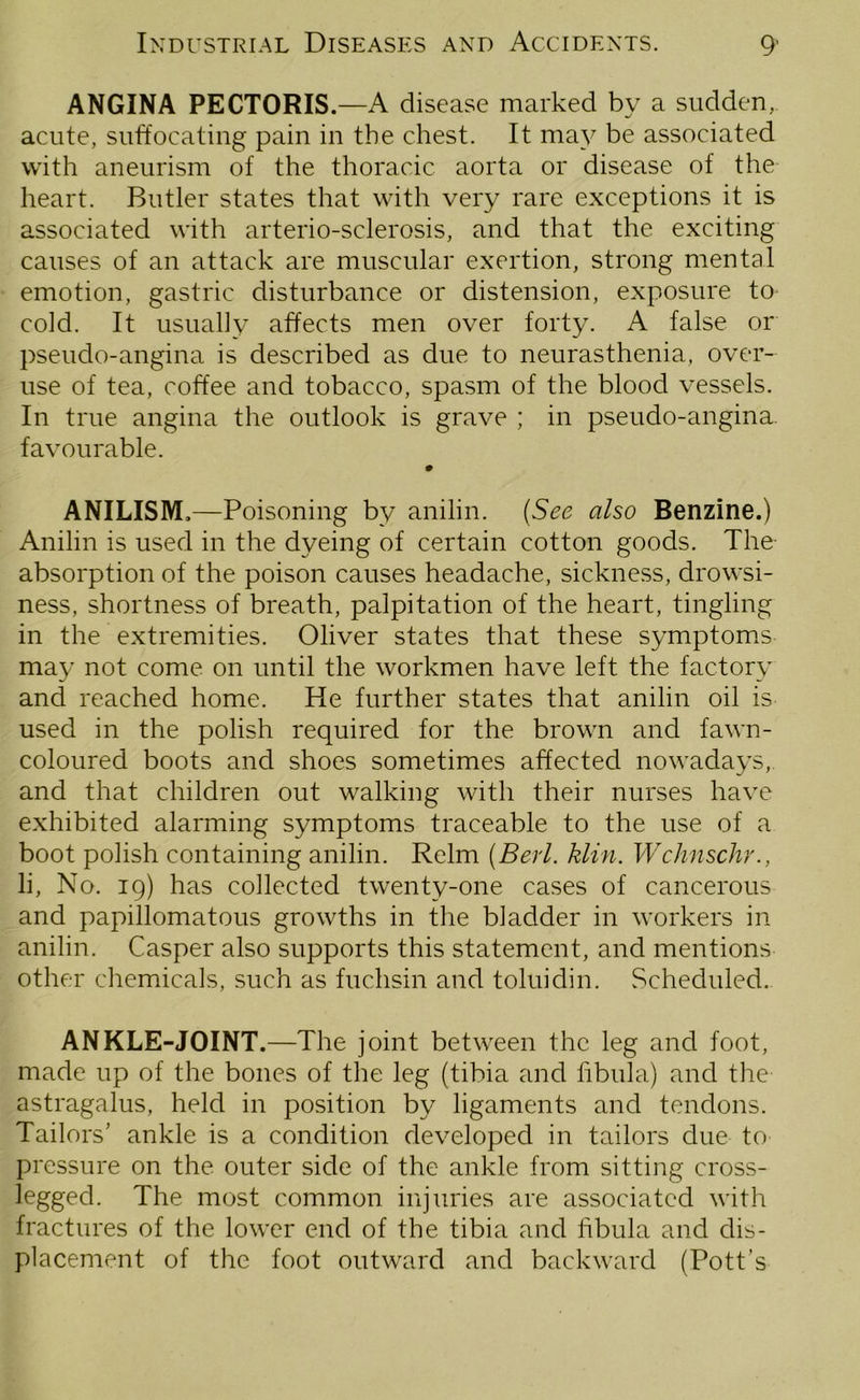 ANGINA PECTORIS.—A disease marked by a sudden, acute, suffocating pain in the chest. It may be associated with aneurism of the thoracic aorta or disease of the heart. Butler states that with very rare exceptions it is associated with arterio-sclerosis, and that the exciting causes of an attack are muscular exertion, strong mental emotion, gastric disturbance or distension, exposure to cold. It usually affects men over forty. A false or pseudo-angina is described as due to neurasthenia, over- use of tea, coffee and tobacco, spasm of the blood vessels. In true angina the outlook is grave ; in pseudo-angina, favourable. 0 ANILISM.—Poisoning by anilin. (See also Benzine.) Anilin is used in the dyeing of certain cotton goods. The absorption of the poison causes headache, sickness, drowsi- ness, shortness of breath, palpitation of the heart, tingling in the extremities. Oliver states that these symptoms may not come on until the workmen have left the factory and reached home. He further states that anilin oil is used in the polish required for the brown and fawn- coloured boots and shoes sometimes affected nowadays, and that children out walking with their nurses have exhibited alarming symptoms traceable to the use of a boot polish containing anilin. Relm (Berl. klin. Wchnschr., li, No. 19) has collected twenty-one cases of cancerous and papillomatous growths in the bladder in workers in anilin. Casper also supports this statement, and mentions other chemicals, such as fuchsin and toluidin. Scheduled. ANKLE-JOINT.—The joint between the leg and foot, made up of the bones of the leg (tibia and fibula) and the astragalus, held in position by ligaments and tendons. Tailors’ ankle is a condition developed in tailors due to pressure on the outer side of the ankle from sitting cross- legged. The most common injuries are associated with fractures of the lower end of the tibia and fibula and dis- placement of the foot outward and backward (Pott’s