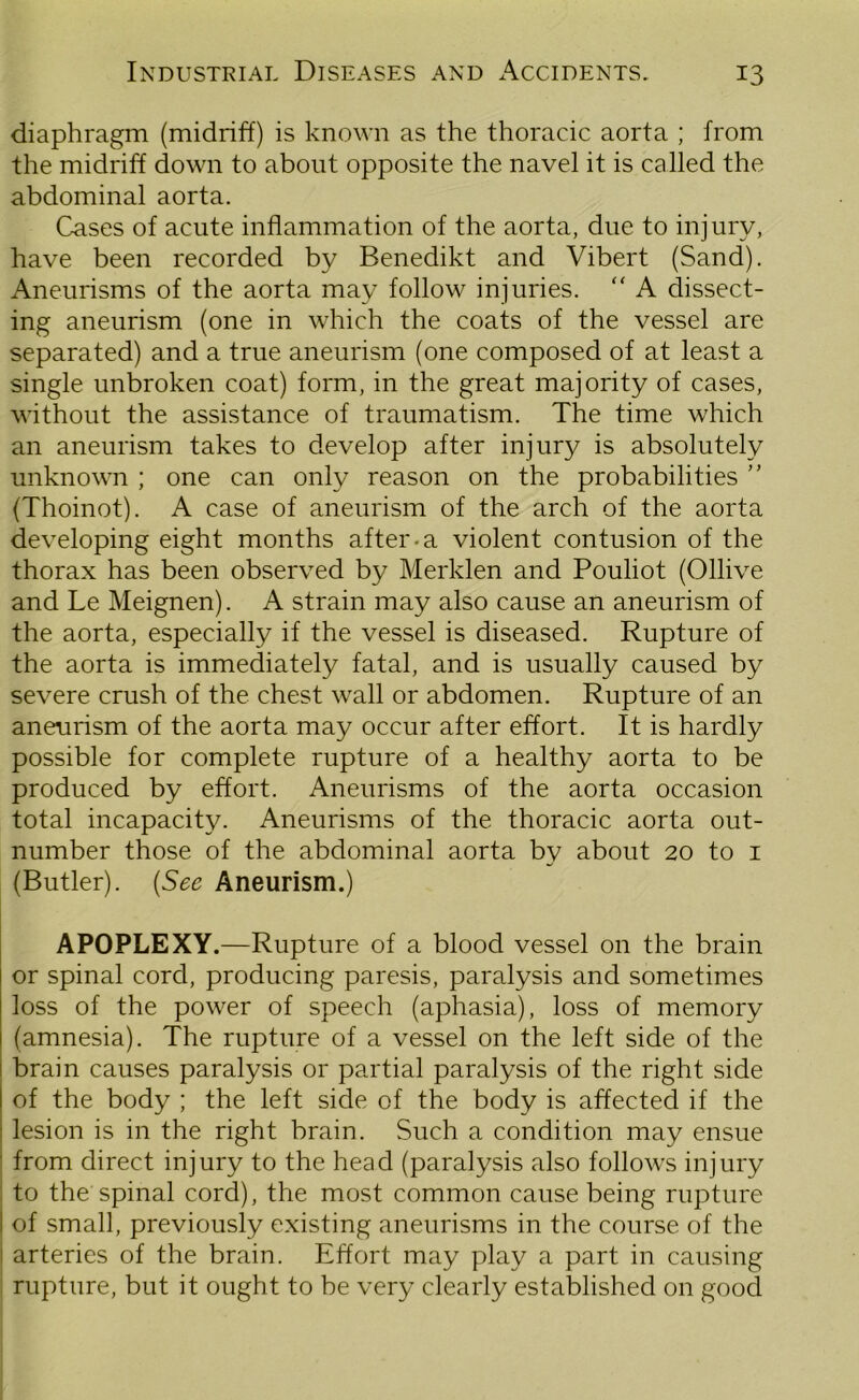 diaphragm (midriff) is known as the thoracic aorta ; from the midriff down to about opposite the navel it is called the abdominal aorta. Cases of acute inflammation of the aorta, due to injury, have been recorded by Benedikt and Vibert (Sand). Aneurisms of the aorta may follow injuries. “ A dissect- ing aneurism (one in which the coats of the vessel are separated) and a true aneurism (one composed of at least a single unbroken coat) form, in the great majority of cases, without the assistance of traumatism. The time which an aneurism takes to develop after injury is absolutely unknown ; one can only reason on the probabilities ” (Thoinot). A case of aneurism of the arch of the aorta developing eight months after-a violent contusion of the thorax has been observed by Meriden and Pouliot (Ollive and Le Meignen). A strain may also cause an aneurism of the aorta, especially if the vessel is diseased. Rupture of the aorta is immediately fatal, and is usually caused by severe crush of the chest wall or abdomen. Rupture of an aneurism of the aorta may occur after effort. It is hardly possible for complete rupture of a healthy aorta to be produced by effort. Aneurisms of the aorta occasion total incapacity. Aneurisms of the thoracic aorta out- number those of the abdominal aorta by about 20 to 1 (Butler). (See Aneurism.) APOPLEXY.—Rupture of a blood vessel on the brain or spinal cord, producing paresis, paralysis and sometimes loss of the power of speech (aphasia), loss of memory (amnesia). The rupture of a vessel on the left side of the brain causes paralysis or partial paralysis of the right side of the body ; the left side of the body is affected if the lesion is in the right brain. Such a condition may ensue from direct injury to the head (paralysis also follows injury to the spinal cord), the most common cause being rupture ! of small, previously existing aneurisms in the course of the : arteries of the brain. Effort may play a part in causing rupture, but it ought to be very clearly established on good