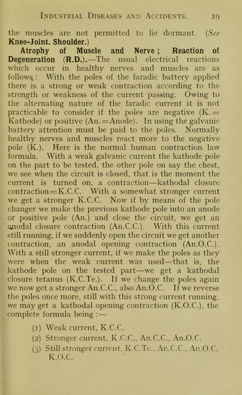 the muscles are not permitted to lie dormant. (See Knee-Joint. Shoulder.) Atrophy of Muscle and Nerve ; Reaction of Degeneration (R.D.).—The usual electrical reactions which occur in healthy nerves and muscles are as follow^ : With the poles of the faradic battery applied there is a strong or weak contraction according to the strength or weakness of the current passing. Owing to the alternating nature of the faradic current it is not practicable to consider if the poles are negative (K. = Kathode) or positive (An. = Anode). In using the galvanic battery attention must be paid to the poles. Normally healthy nerves and muscles react more to the negative pole (K.). Here is the normal human contraction law formula. With a weak galvanic current the kathode pole on the part to be tested, the other pole on say the chest, we see when the circuit is closed, that is the moment the current is turned on, a contraction—kathodal closure contraction^ K.C.C. With a somewhat stronger current we get a stronger K.C.C. Nov/ if by means of the pole changer we make the previous kathode pole into an anode or positive pole (An.) and close the circuit, we get an ajiodal closure contraction (An.C.C.). With this current still running, if we suddenly open the circuit we get another contraction, an anodal opening contraction (An.O.C.). With a still stronger current, if we make the poles as they were when the weak current was used—that is, the kathode pole on the tested part—we get a kathodal closure tetanus (K.C.Te.). If we change the poles again we now get a stronger An.C.C., also An.O.C. If we reverse the poles once more, still with this strong current running, vve may get a kathodal opening contraction (K.O.C.), the complete formula being :— (1) Weak current, K.C.C. (2) Stronger current, K.C.C., An.C.C., An.O.C. (3) Still stronger current, K.C.Te., An.C.C., An.O.C. K.O.C.