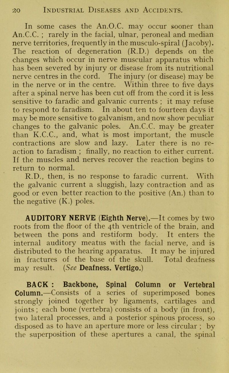 In some cases the An.O.C. may occur sooner than An.C.C. ; rarely in the facial, ulnar, peroneal and median nerve territories, frequently in the musculo-spiral (Jacoby). The reaction of degeneration (R.D.) depends on the changes which occur in nerve muscular apparatus which has been severed by injury or disease from its nutritional nerve centres in the cord. The injury (or disease) may be in the nerve or in the centre. Within three to five days after a spinal nerve has been cut off from the cord it is less sensitive to faradic and galvanic currents ; it may refuse to respond to faradism. In about ten to fourteen days it may be more sensitive to galvanism, and now show peculiar changes to the galvanic poles. An.C.C. may be greater than K.C.C., and, what is most important, the muscle contractions are slow and lazy. Later there is no re- action to faradism ; finally, no reaction to either current. If the muscles and nerves recover the reaction begins to return to normal. R.D., then, is no response to faradic current. With the galvanic current a sluggish, lazy contraction and as good or even better reaction to the positive (An.) than to the negative (K.) poles. AUDITORY NERVE (Eighth Nerve). —It comes by two roots from the floor of the 4th ventricle of the brain, and between the pons and restiform body. It enters the internal auditory meatus with the facial nerve, and is distributed to the hearing apparatus. It may be injured in fractures of the base of the skull. Total deafness may result. (See Deafness. Vertigo.) BACK : Backbone, Spinal Column or Vertebral Column.—Consists of a series of superimposed bones strongly joined together by ligaments, cartilages and joints; each bone (vertebra) consists of a body (in front), two lateral processes, and a posterior spinous process, so disposed as to have an aperture more or less circular ; by the superposition of these apertures a canal, the spinal