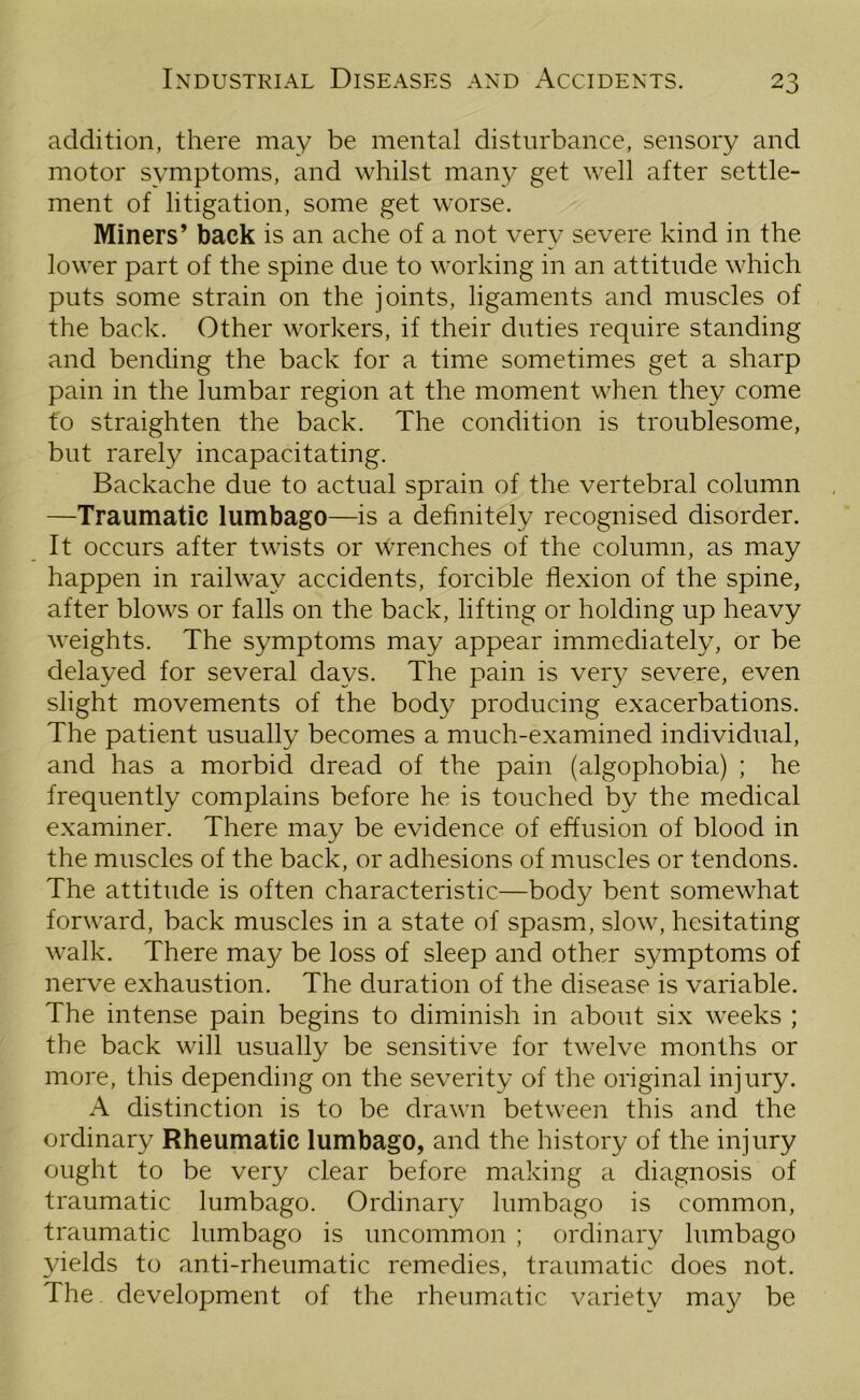 addition, there may be mental disturbance, sensory and motor symptoms, and whilst many get well after settle- ment of litigation, some get worse. Miners’ back is an ache of a not very severe kind in the lower part of the spine due to working in an attitude which puts some strain on the joints, ligaments and muscles of the back. Other workers, if their duties require standing and bending the back for a time sometimes get a sharp pain in the lumbar region at the moment when they come to straighten the back. The condition is troublesome, but rarely incapacitating. Backache due to actual sprain of the vertebral column —Traumatic lumbago—is a definitely recognised disorder. It occurs after twists or wrenches of the column, as may happen in railway accidents, forcible flexion of the spine, after blows or falls on the back, lifting or holding up heavy weights. The symptoms may appear immediately, or be delayed for several days. The pain is very severe, even slight movements of the body producing exacerbations. The patient usually becomes a much-examined individual, and has a morbid dread of the pain (algophobia) ; he frequently complains before he is touched by the medical examiner. There may be evidence of effusion of blood in the muscles of the back, or adhesions of muscles or tendons. The attitude is often characteristic—body bent somewhat forward, back muscles in a state of spasm, slow, hesitating walk. There ma}/ be loss of sleep and other symptoms of nerve exhaustion. The duration of the disease is variable. The intense pain begins to diminish in about six weeks ; the back will usually be sensitive for twelve months or more, this depending on the severity of the original injury. A distinction is to be drawn between this and the ordinary Rheumatic lumbago, and the history of the injury ought to be very clear before making a diagnosis of traumatic lumbago. Ordinary lumbago is common, traumatic lumbago is uncommon ; ordinary lumbago yields to anti-rheumatic remedies, traumatic does not. The development of the rheumatic variety may be