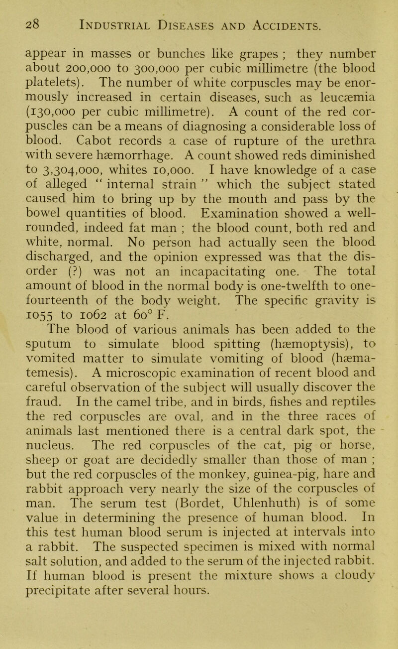 appear in masses or bunches like grapes ; they number about 200,000 to 300,000 per cubic millimetre (the blood platelets). The number of white corpuscles may be enor- mously increased in certain diseases, such as leucaemia (130,000 per cubic millimetre). A count of the red cor- puscles can be a means of diagnosing a considerable loss of blood. Cabot records a case of rupture of the urethra with severe haemorrhage. A count showed reds diminished to 3,304,000, whites 10,000. I have knowledge of a case of alleged “ internal strain ” which the subject stated caused him to bring up by the mouth and pass by the bowel quantities of blood. Examination showed a well- rounded, indeed fat man ; the blood count, both red and white, normal. No person had actually seen the blood discharged, and the opinion expressed was that the dis- order (?) was not an incapacitating one. The total amount of blood in the normal body is one-twelfth to one- fourteenth of the body weight. The specific gravity is 1055 to 1062 at 6o° F. The blood of various animals has been added to the sputum to simulate blood spitting (haemoptysis), to vomited matter to simulate vomiting of blood (haema- temesis). A microscopic examination of recent blood and careful observation of the subject will usually discover the fraud. In the camel tribe, and in birds, fishes and reptiles the red corpuscles are oval, and in the three races of animals last mentioned there is a central dark spot, the nucleus. The red corpuscles of the cat, pig or horse, sheep or goat are decidedly smaller than those of man ; but the red corpuscles of the monkey, guinea-pig, hare and rabbit approach very nearly the size of the corpuscles of man. The serum test (Bordet, Uhlenhuth) is of some value in determining the presence of human blood. In this test human blood serum is injected at intervals into a rabbit. The suspected specimen is mixed with normal salt solution, and added to the serum of the injected rabbit. If human blood is present the mixture shows a cloudy precipitate after several hours.