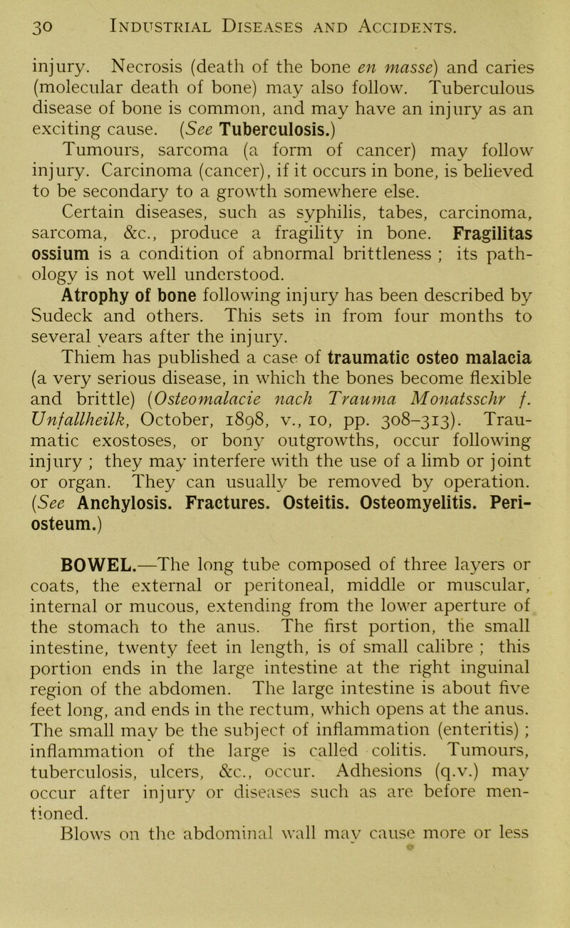 injury. Necrosis (death of the bone en masse) and caries (molecular death of bone) may also follow. Tuberculous disease of bone is common, and may have an injury as an exciting cause. (See Tuberculosis.) Tumours, sarcoma (a form of cancer) may follow injury. Carcinoma (cancer), if it occurs in bone, is believed to be secondary to a growth somewhere else. Certain diseases, such as syphilis, tabes, carcinoma, sarcoma, &c., produce a fragility in bone. Fragilitas ossium is a condition of abnormal brittleness ; its path- ology is not well understood. Atrophy of bone following injury has been described by Sudeck and others. This sets in from four months to several years after the injury. Thiem has published a case of traumatic osteo malacia (a very serious disease, in which the bones become flexible and brittle) (Osteomalacie nach Trauma Monatsschr /. Unfallheilk, October, 1898, v., 10, pp. 308-313). Trau- matic exostoses, or bony outgrowths, occur following injury ; they may interfere with the use of a limb or joint or organ. They can usually be removed by operation. (See Anchylosis. Fractures. Osteitis. Osteomyelitis. Peri- osteum.) BOWEL.—The long tube composed of three layers or coats, the external or peritoneal, middle or muscular, internal or mucous, extending from the lower aperture of the stomach to the anus. The first portion, the small intestine, twenty feet in length, is of small calibre ; this portion ends in the large intestine at the right inguinal region of the abdomen. The large intestine is about five feet long, and ends in the rectum, which opens at the anus. The small may be the subject of inflammation (enteritis) ; inflammation of the large is called colitis. Tumours, tuberculosis, ulcers, &c., occur. Adhesions (q.v.) may occur after injury or diseases such as are before men- tioned. Blows on the abdominal wall may cause more or less