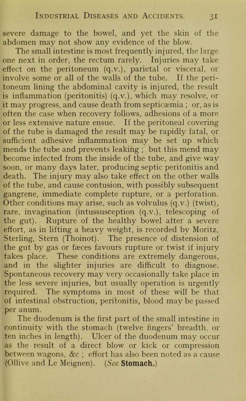 severe damage to the bowel, and yet the skin of the abdomen may not show any evidence of the blow. The small intestine is most frequently injured, the large one next in order, the rectum rarely. Injuries may take effect on the peritoneum (q.v.), parietal or visceral, or involve some or all of the walls of the tube. If the peri- toneum lining the abdominal cavity is injured, the result is inflammation (peritonitis) (q.v.), which may resolve, or it may progress, and cause death from septicaemia ; or, as is often the case when recovery follows, adhesions of a more or less extensive nature ensue. If the peritoneal covering of the tube is damaged the result may be rapidly fatal, or sufficient adhesive inflammation may be set up which mends the tube and prevents leaking ; but this mend may become infected from the inside of the tube, and give way soon, or many days later, producing septic peritonitis and death. The injury may also take effect on the other walls of the tube, and cause contusion, with possibly subsequent gangrene, immediate complete rupture, or a perforation. Other conditions may arise, such as volvulus (q.v.) (twist), rare, invagination (intussusception (q.v.), telescoping of the gut). Rupture of the healthy bowel after a severe effort, as in lifting a heavy weight, is recorded by Moritz, Sterling, Stern (Thoinot). The presence of distension of the gut by gas or faeces favours rupture or twist if injury takes place. These conditions are extremely dangerous, and in the slighter injuries are difficult to diagnose. Spontaneous recovery may very occasionally take place in the less severe injuries, but usually operation is urgently required. The symptoms in most of these will be that of intestinal obstruction, peritonitis, blood may be passed per anum. The duodenum is the first part of the small intestine in continuity with the stomach (twelve fingers’ breadth, or ten inches in length). Ulcer of the duodenum may occur as the result of a direct blow or kick or compression between wagons, &c ; effort has also been noted as a cause (Ollive and Le Meignen). (See Stomach.)