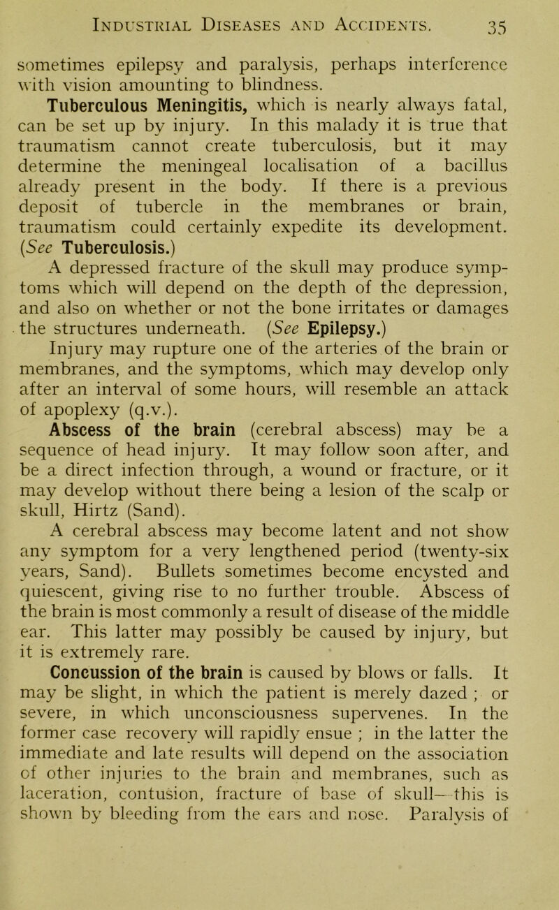 sometimes epilepsy and paralysis, perhaps interference with vision amounting to blindness. Tuberculous Meningitis, which is nearly always fatal, can be set up by injury. In this malady it is true that traumatism cannot create tuberculosis, but it may determine the meningeal localisation of a bacillus already present in the body. If there is a previous deposit of tubercle in the membranes or brain, traumatism could certainly expedite its development. (See Tuberculosis.) A depressed fracture of the skull may produce symp- toms which will depend on the depth of the depression, and also on whether or not the bone irritates or damages the structures underneath. (See Epilepsy.) Injury may rupture one of the arteries of the brain or membranes, and the symptoms, which may develop only after an interval of some hours, will resemble an attack of apoplexy (q.v.). Abscess of the brain (cerebral abscess) may be a sequence of head injury. It may follow soon after, and be a direct infection through, a wound or fracture, or it may develop without there being a lesion of the scalp or skull, Hirtz (Sand). A cerebral abscess may become latent and not show any symptom for a very lengthened period (twenty-six years, Sand). Bullets sometimes become encysted and quiescent, giving rise to no further trouble. Abscess of the brain is most commonly a result of disease of the middle ear. This latter may possibly be caused by injury, but it is extremely rare. Concussion of the brain is caused by blows or falls. It may be slight, in which the patient is merely dazed ; or severe, in which unconsciousness supervenes. In the former case recovery will rapidly ensue ; in the latter the immediate and late results will depend on the association of other injuries to the brain and membranes, such as laceration, contusion, fracture of base of skull—this is shown by bleeding from the ears and nose. Paralysis of