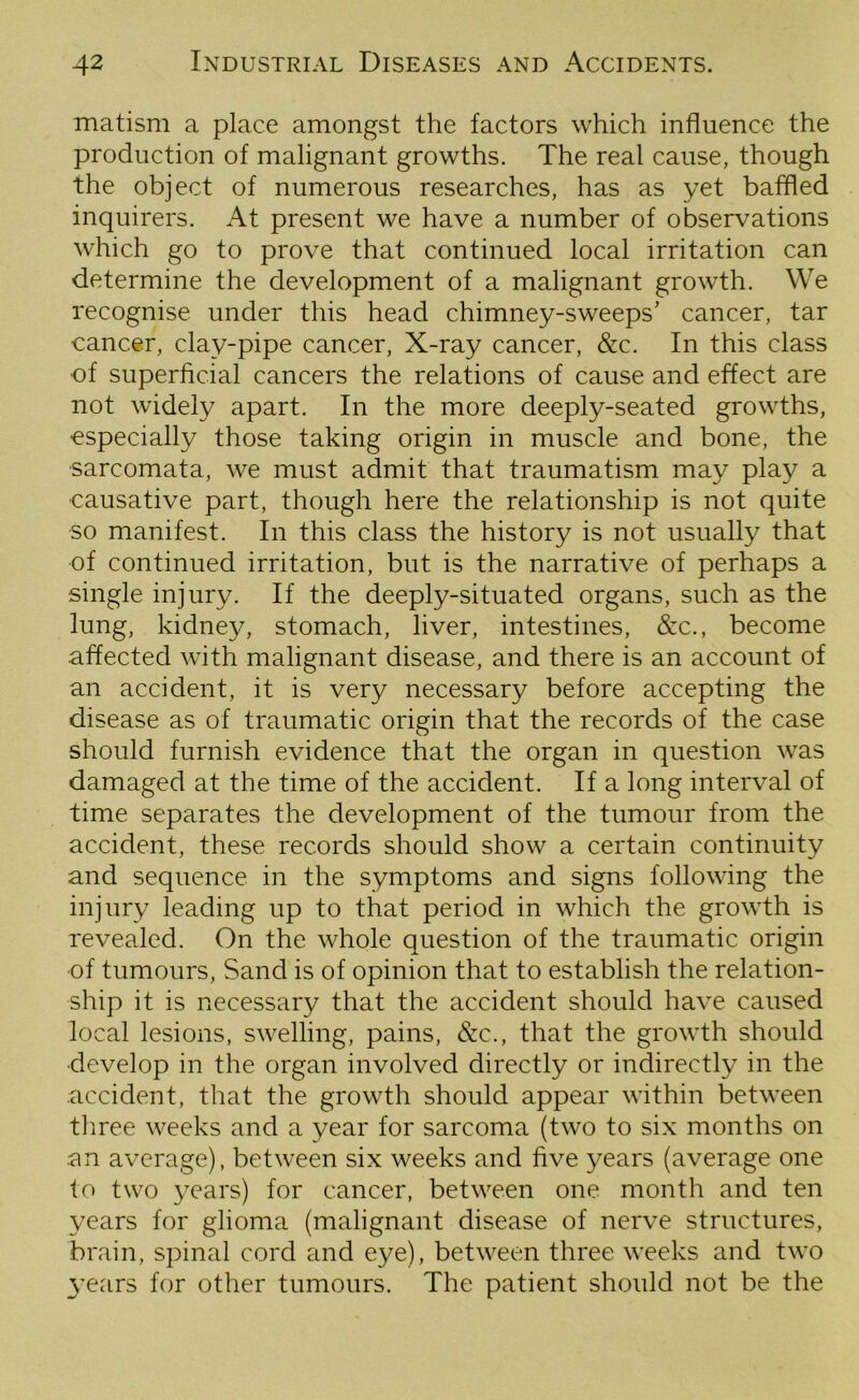 matism a place amongst the factors which influence the production of malignant growths. The real cause, though the object of numerous researches, has as yet baffled inquirers. At present we have a number of observations which go to prove that continued local irritation can determine the development of a malignant growth. We recognise under this head chimney-sweeps’ cancer, tar cancer, clay-pipe cancer, X-ray cancer, &c. In this class of superficial cancers the relations of cause and effect are not widely apart. In the more deeply-seated growths, especially those taking origin in muscle and bone, the sarcomata, we must admit that traumatism may play a causative part, though here the relationship is not quite so manifest. In this class the history is not usually that of continued irritation, but is the narrative of perhaps a single injury. If the deeply-situated organs, such as the lung, kidney, stomach, liver, intestines, &c., become affected with malignant disease, and there is an account of an accident, it is very necessary before accepting the disease as of traumatic origin that the records of the case should furnish evidence that the organ in question was damaged at the time of the accident. If a long interval of time separates the development of the tumour from the accident, these records should show a certain continuity and sequence in the symptoms and signs following the injury leading up to that period in which the growth is revealed. On the whole question of the traumatic origin of tumours, Sand is of opinion that to establish the relation- ship it is necessary that the accident should have caused local lesions, swelling, pains, &c., that the growth should ■develop in the organ involved directly or indirectly in the accident, that the growth should appear within between three weeks and a year for sarcoma (two to six months on •an average), between six weeks and five years (average one to two years) for cancer, between one month and ten years for glioma (malignant disease of nerve structures, brain, spinal cord and eye), between three weeks and two years for other tumours. The patient should not be the
