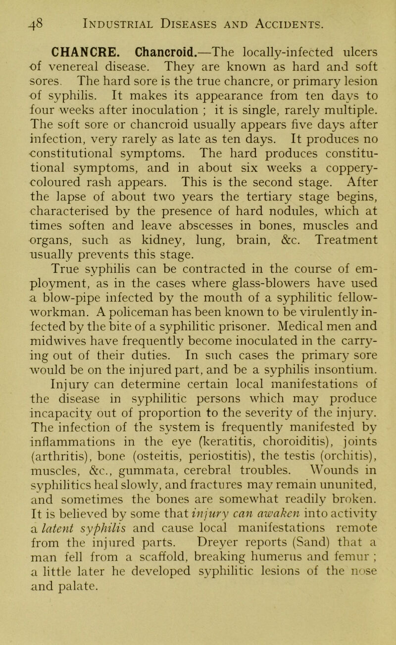 CHANCRE. Chancroid.—The locally-infected ulcers of venereal disease. They are known as hard and soft sores. The hard sore is the true chancre, or primary lesion of syphilis. It makes its appearance from ten days to four weeks after inoculation ; it is single, rarely multiple. The soft sore or chancroid usually appears five days after infection, very rarely as late as ten days. It produces no ■constitutional symptoms. The hard produces constitu- tional symptoms, and in about six weeks a coppery- coloured rash appears. This is the second stage. After the lapse of about two years the tertiary stage begins, characterised by the presence of hard nodules, which at times soften and leave abscesses in bones, muscles and organs, such as kidney, lung, brain, &c. Treatment usually prevents this stage. True syphilis can be contracted in the course of em- ployment, as in the cases where glass-blowers have used a blow-pipe infected by the mouth of a syphilitic fellow- workman. A policeman has been known to be virulently in- fected by the bite of a syphilitic prisoner. Medical men and midwives have frequently become inoculated in the carry- ing out of their duties. In such cases the primary sore Avould be on the injured part, and be a syphilis insontium. Injury can determine certain local manifestations of the disease in syphilitic persons which may produce incapacity out of proportion to the severity of the injury. The infection of the system is frequently manifested by inflammations in the eye (keratitis, choroiditis), joints (arthritis), bone (osteitis, periostitis), the testis (orchitis), muscles, &c., gummata, cerebral troubles. Wounds in syphilitics heal slowly, and fractures may remain ununited, and sometimes the bones are somewhat readily broken. It is believed by some that injury can awaken into activity a latent syphilis and cause local manifestations remote from the injured parts. Dreyer reports (Sand) that a man fell from a scaffold, breaking humerus and femur ; a little later he developed syphilitic lesions of the nose and palate.