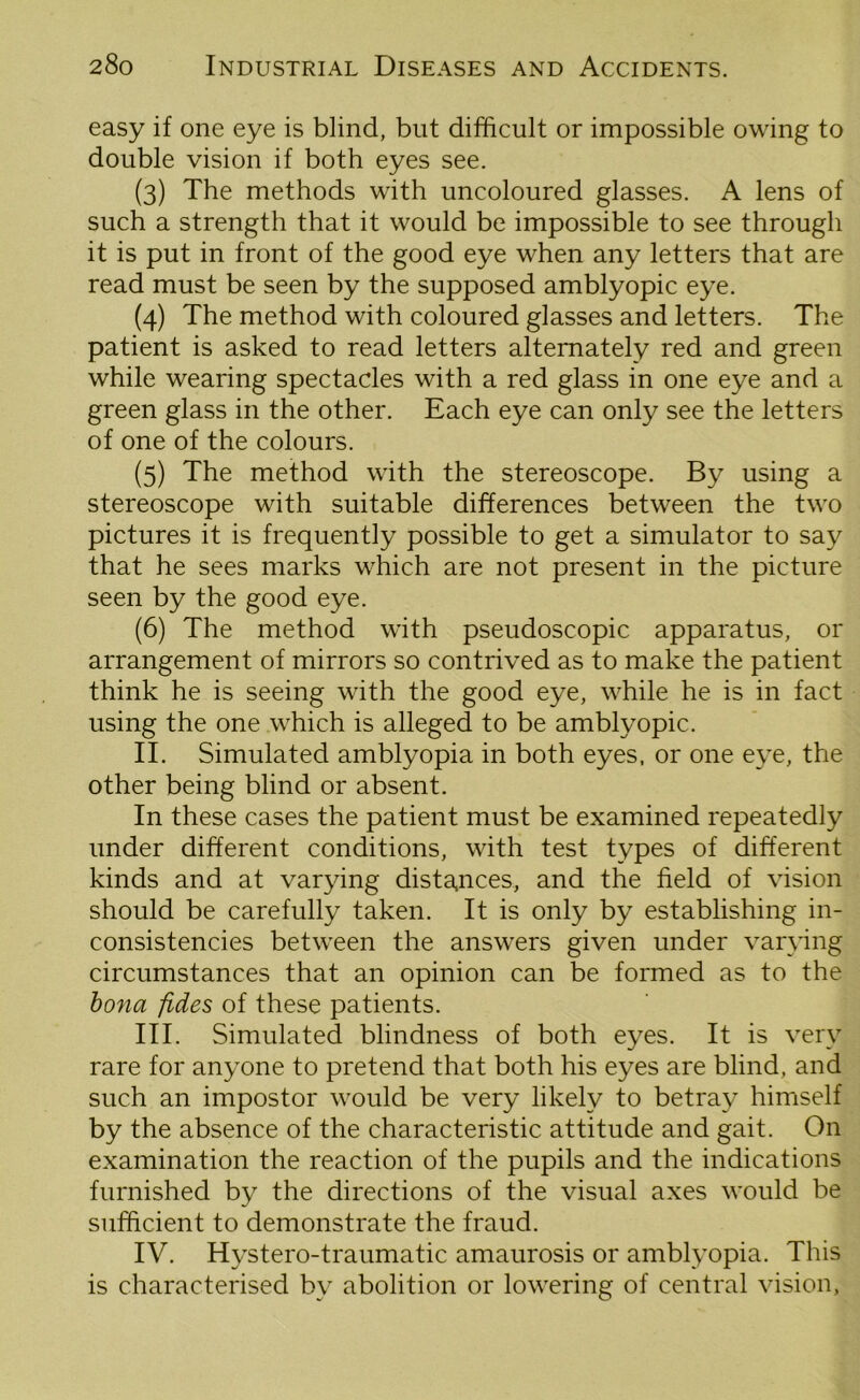 easy if one eye is blind, but difficult or impossible owing to double vision if both eyes see. (3) The methods with uncoloured glasses. A lens of such a strength that it would be impossible to see through it is put in front of the good eye when any letters that are read must be seen by the supposed amblyopic eye. (4) The method with coloured glasses and letters. The patient is asked to read letters alternately red and green while wearing spectacles with a red glass in one eye and a green glass in the other. Each eye can only see the letters of one of the colours. (5) The method with the stereoscope. By using a stereoscope with suitable differences between the two pictures it is frequently possible to get a simulator to say that he sees marks which are not present in the picture seen by the good eye. (6) The method with pseudoscopic apparatus, or arrangement of mirrors so contrived as to make the patient think he is seeing with the good eye, while he is in fact using the one which is alleged to be amblyopic. II. Simulated amblyopia in both eyes, or one eye, the other being blind or absent. In these cases the patient must be examined repeatedly under different conditions, with test types of different kinds and at varying distances, and the field of vision should be carefully taken. It is only by establishing in- consistencies between the answers given under varying circumstances that an opinion can be formed as to the bona fides of these patients. III. Simulated blindness of both eyes. It is very rare for anyone to pretend that both his eyes are blind, and such an impostor would be very likely to betray himself by the absence of the characteristic attitude and gait. On examination the reaction of the pupils and the indications furnished by the directions of the visual axes would be sufficient to demonstrate the fraud. IV. Hystero-traumatic amaurosis or amblyopia. This is characterised by abolition or lowering of central vision,