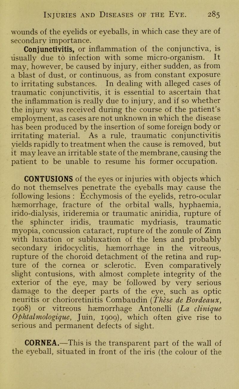 wounds of the eyelids or eyeballs, in which case they are of secondary importance. Conjunctivitis, or inflammation of the conjunctiva, is usually due td infection with some micro-organism. It may, however, be caused by injury, either sudden, as from a blast of dust, or continuous, as from constant exposure to irritating substances. In dealing with alleged cases of traumatic conjunctivitis, it is essential to ascertain that the inflammation is really due to injury, and if so whether the injury was received during the course of the patient’s employment, as cases are not unknown in which the disease has been produced by the insertion of some foreign body or irritating material. As a rule, traumatic conjunctivitis yields rapidly to treatment when the cause is removed, but it may leave an irritable state of the membrane, causing the patient to be unable to resume his former occupation. * CONTUSIONS of the eyes or injuries with objects which do not themselves penetrate the eyeballs may cause the following lesions : Ecchymosis of the eyelids, retro-ocular haemorrhage, fracture of the orbital walls, hyphaemia, irido-dialysis, irideremia or traumatic aniridia, rupture of the sphincter iridis, traumatic mydriasis, traumatic myopia, concussion cataract, rupture of the zonule of Zinn with luxation or subluxation of the lens and probably secondary iridocyclitis, haemorrhage in the vitreous, rupture of the choroid detachment of the retina and rup- ture of the cornea or sclerotic. Even comparatively slight contusions, with almost complete integrity of the exterior of the eye, may be followed by very serious damage to the deeper parts of the eye, such as optic neuritis or chorioretinitis Combaudin (These de Bordeaux, 1908) or vitreous haemorrhage Antonelli (La clinique Ophtalmologique, Juin, 1909), which often give rise to serious and permanent defects of sight. CORNEA.—This is the transparent part of the wall of the eyeball, situated in front of the iris (the colour of the