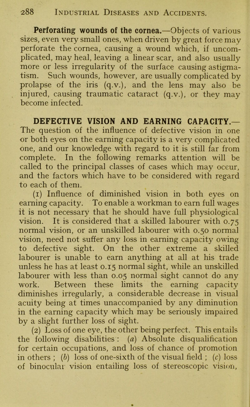 Perforating wounds of the cornea.—Objects of various sizes, even very small ones, when driven by great force may perforate the cornea, causing a wound which, if uncom- plicated, may heal, leaving a linear scar, and also usually more or less irregularity of the surface causing astigma- tism. Such wounds, however, are usually complicated by prolapse of the iris (q.v.), and the lens may also be injured, causing traumatic cataract (q.v.), or they may become infected. DEFECTIVE VISION AND EARNING CAPACITY.— The question of the influence of defective vision in one or both eyes on the earning capacity is a very complicated one, and our knowledge with regard to it is still far from complete. In the following remarks attention will be called to the principal classes of cases which may occur, and the factors which have to be considered with regard to each of them. (1) Influence of diminished vision in both eyes on earning capacity. To enable a workman to earn full wages it is not necessary that he should have full physiological vision. It is considered that a skilled labourer with 0.75 normal vision, or an unskilled labourer with 0.50 normal vision, need not suffer any loss in earning capacity owing to defective sight. On the other extreme a skilled labourer is unable to earn anything at all at his trade unless he has at least 0.15 normal sight, while an unskilled labourer with less than 0.05 normal sight cannot do any work. Between these limits the earning capacity diminishes irregularly, a considerable decrease in visual acuity being at times unaccompanied by any diminution in the earning capacity which may be seriously impaired by a slight further loss of sight. (2) Loss of one eye, the other being perfect. This entails the following disabilities : (a) Absolute disqualification for certain occupations, and loss of chance of promotion in others ; (b) loss of one-sixth of the visual field ; (c) loss of binocular vision entailing loss of stereoscopic vision,