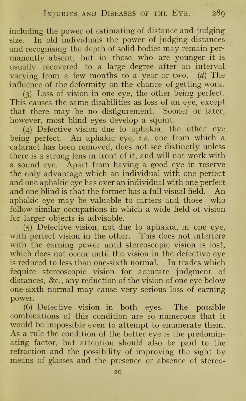 including the power of estimating of distance and judging size. In old individuals the power of judging distances and recognising the depth of solid bodies may remain per- manently absent, but in those who are younger it is usually recovered to a large degree after an interval varying from a few months to a year or two. (d) The influence of the deformity on the chance of getting work. (3) Loss of vision in one eye, the other being perfect. This causes the same disabilities as loss of an eye, except that there may be no disfigurement. Sooner or later, however, most blind eyes develop a squint. (4) Defective vision due to aphakia, the other eye being perfect. An aphakic eye, i.c. one from which a cataract has been removed, does not see distinctly unless there is a strong lens in front of it, and will not work with a sound eye. Apart from having a good eye in reserve the only advantage which an individual with one perfect and one aphakic eye has over an individual with one perfect and one blind is that the former has a full visual field. An aphakic eye may be valuable to carters and those who follow similar occupations in which a wide field of vision for larger objects is advisable. (5) Defective vision, not due to aphakia, in one eye, with perfect vision in the other. This does not interfere with the earning power until stereoscopic vision is lost, which does not occur until the vision in the defective eye is reduced to less than one-sixth normal. In trades which require stereoscopic vision for accurate judgment of distances, &c., any reduction of the vision of one eye below one-sixth normal may cause very serious loss of earning power. (6) Defective vision in both eyes. The possible combinations of this condition are so numerous that it would be impossible even to attempt to enumerate them. As a rule the condition of the better eye is the predomin- ating factor, but attention should also be paid to the refraction and the possibility of improving the sight by means of glasses and the presence or absence of stereo- 2 g