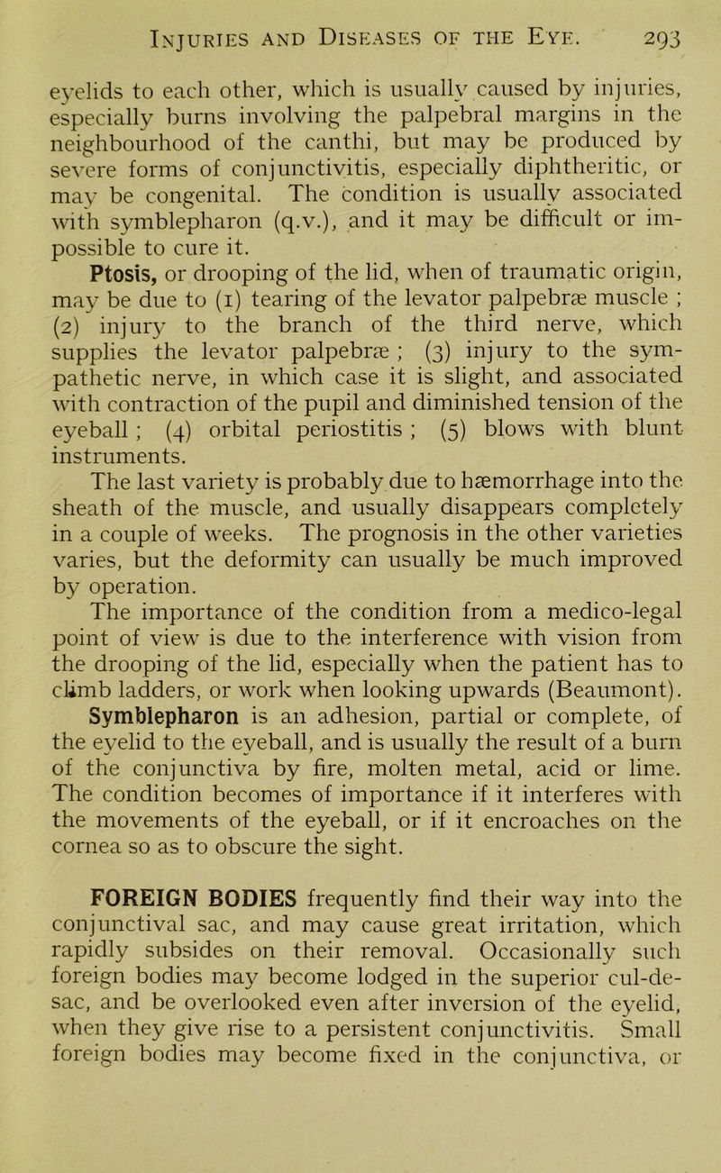 eyelids to each other, which is usually caused by injuries, especially burns involving the palpebral margins in the neighbourhood of the canthi, but may be produced by severe forms of conjunctivitis, especially diphtheritic, or may be congenital. The condition is usually associated with symblepharon (q.v.), and it may be difficult or im- possible to cure it. Ptosis, or drooping of the lid, when of traumatic origin, may be due to (1) tearing of the levator palpebrae muscle ; (2) injury to the branch of the third nerve, which supplies the levator palpebne ; (3) injury to the sym- pathetic nerve, in which case it is slight, and associated with contraction of the pupil and diminished tension of the eyeball ; (4) orbital periostitis ; (5) blows with blunt instruments. The last variety is probably due to haemorrhage into the sheath of the muscle, and usually disappears completely in a couple of weeks. The prognosis in the other varieties varies, but the deformity can usually be much improved by operation. The importance of the condition from a medico-legal point of view is due to the interference with vision from the drooping of the lid, especially when the patient has to climb ladders, or work when looking upwards (Beaumont). Symblepharon is an adhesion, partial or complete, of the eyelid to the eyeball, and is usually the result of a burn of the conjunctiva by fire, molten metal, acid or lime. The condition becomes of importance if it interferes with the movements of the eyeball, or if it encroaches on the cornea so as to obscure the sight. FOREIGN BODIES frequently find their way into the conjunctival sac, and may cause great irritation, which rapidly subsides on their removal. Occasionally such foreign bodies may become lodged in the superior cul-de- sac, and be overlooked even after inversion of the eyelid, when they give rise to a persistent conjunctivitis. Small foreign bodies may become fixed in the conjunctiva, or