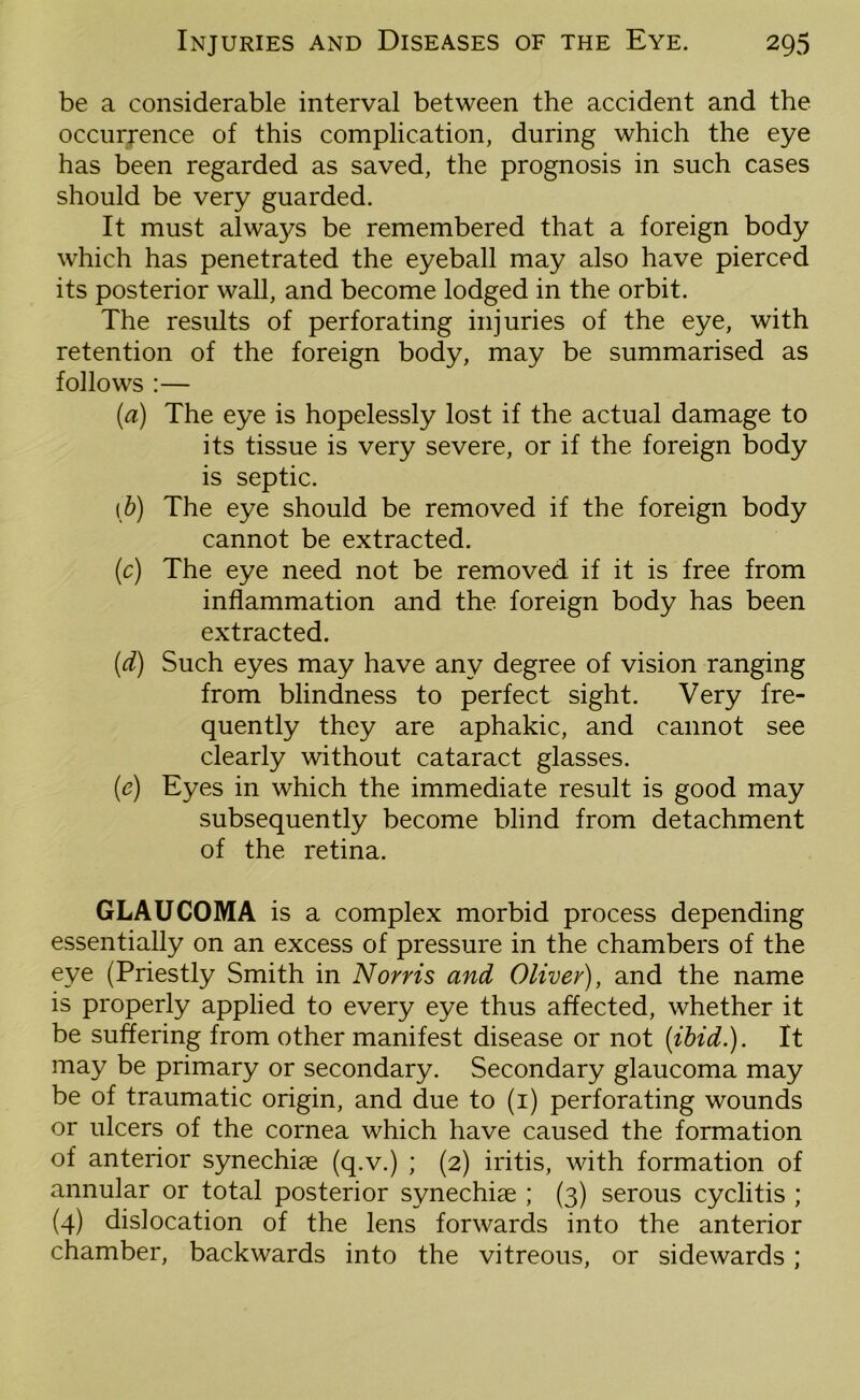 be a considerable interval between the accident and the occurrence of this complication, during which the eye has been regarded as saved, the prognosis in such cases should be very guarded. It must always be remembered that a foreign body which has penetrated the eyeball may also have pierced its posterior wall, and become lodged in the orbit. The results of perforating injuries of the eye, with retention of the foreign body, may be summarised as follows :— (а) The eye is hopelessly lost if the actual damage to its tissue is very severe, or if the foreign body is septic. (б) The eye should be removed if the foreign body cannot be extracted. (c) The eye need not be removed if it is free from inflammation and the foreign body has been extracted. (d) Such eyes may have any degree of vision ranging from blindness to perfect sight. Very fre- quently they are aphakic, and cannot see clearly without cataract glasses. (c) Eyes in which the immediate result is good may subsequently become blind from detachment of the retina. GLAUCOMA is a complex morbid process depending essentially on an excess of pressure in the chambers of the eye (Priestly Smith in Norris and Oliver), and the name is properly applied to every eye thus affected, whether it be suffering from other manifest disease or not {ibid.). It may be primary or secondary. Secondary glaucoma may be of traumatic origin, and due to (1) perforating wounds or ulcers of the cornea which have caused the formation of anterior synechiae (q.v.) ; (2) iritis, with formation of annular or total posterior synechiae ; (3) serous cyclitis ; (4) dislocation of the lens forwards into the anterior chamber, backwards into the vitreous, or sidewards;