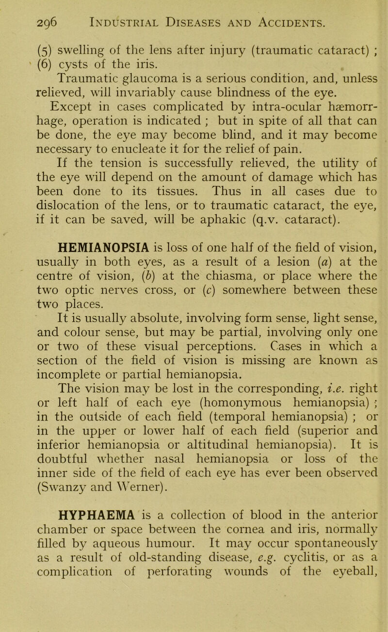 (5) swelling of the lens after injury (traumatic cataract) ; (6) cysts of the iris. Traumatic glaucoma is a serious condition, and, unless relieved, will invariably cause blindness of the eye. Except in cases complicated by intra-ocular haemorr- hage, operation is indicated ; but in spite of all that can be done, the eye may become blind, and it may become necessary to enucleate it for the relief of pain. If the tension is successfully relieved, the utility of the eye will depend on the amount of damage which has been done to its tissues. Thus in all cases due to dislocation of the lens, or to traumatic cataract, the eye, if it can be saved, will be aphakic (q.v. cataract). HEMIANOPSIA is loss of one half of the field of vision, usually in both eyes, as a result of a lesion (a) at the centre of vision, (b) at the chiasma, or place where the two optic nerves cross, or (c) somewhere between these two places. It is usually absolute, involving form sense, light sense, and colour sense, but may be partial, involving only one or two of these visual perceptions. Cases in which a section of the field of vision is missing are known as incomplete or partial hemianopsia. The vision may be lost in the corresponding, i.e. right or left half of each eye (homonymous hemianopsia) ; in the outside of each field (temporal hemianopsia) ; or in the upper or lower half of each field (superior and inferior hemianopsia or altitudinal hemianopsia). It is doubtful whether nasal hemianopsia or loss of the inner side of the field of each eye has ever been observed (Swanzy and Werner). HYPHAEMA is a collection of blood in the anterior chamber or space between the cornea and iris, normally filled by aqueous humour. It may occur spontaneously as a result of old-standing disease, e.g. cyclitis, or as a complication of perforating wounds of the eyeball,