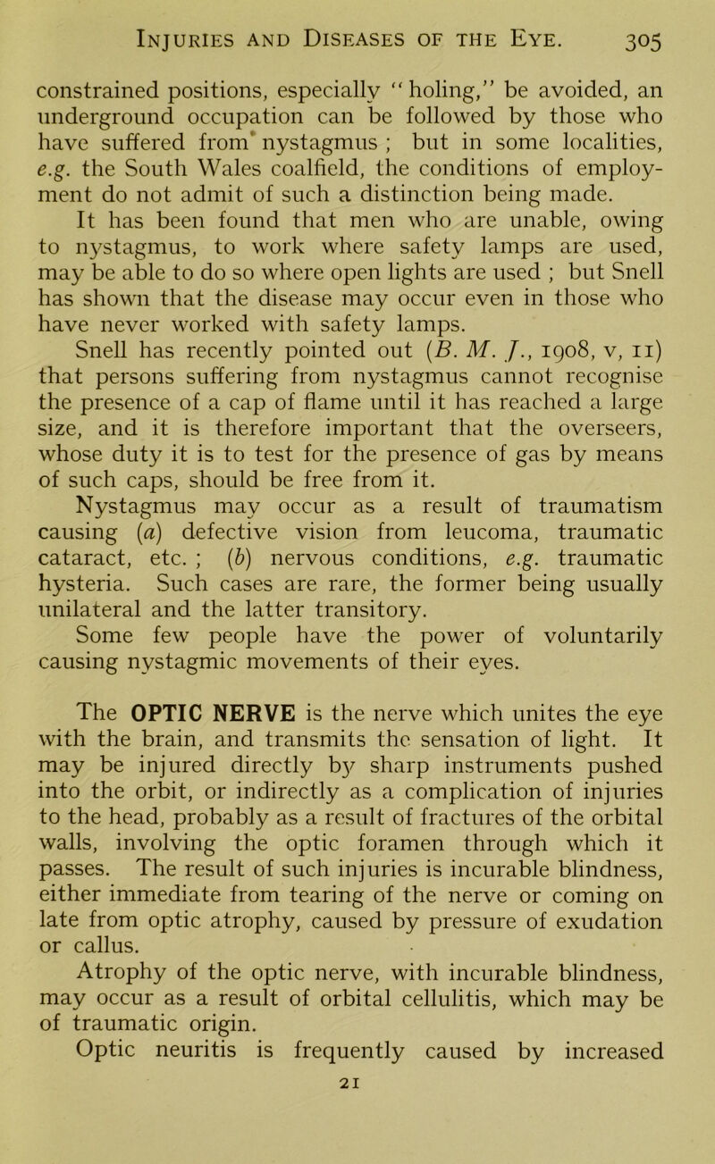 constrained positions, especially “ holing,” be avoided, an underground occupation can be followed by those who have suffered from’ nystagmus ; but in some localities, e.g. the South Wales coalfield, the conditions of employ- ment do not admit of such a distinction being made. It has been found that men who are unable, owing to nystagmus, to work where safety lamps are used, may be able to do so where open lights are used ; but Snell has shown that the disease may occur even in those who have never worked with safety lamps. Snell has recently pointed out (B. M. /., 1908, v, 11) that persons suffering from nystagmus cannot recognise the presence of a cap of flame until it has reached a large size, and it is therefore important that the overseers, whose duty it is to test for the presence of gas by means of such caps, should be free from it. Nystagmus may occur as a result of traumatism causing (a) defective vision from leucoma, traumatic cataract, etc. ; (b) nervous conditions, e.g. traumatic hysteria. Such cases are rare, the former being usually unilateral and the latter transitory. Some few people have the power of voluntarily causing nystagmic movements of their eyes. The OPTIC NERVE is the nerve which unites the eye with the brain, and transmits the sensation of light. It may be injured directly b}/ sharp instruments pushed into the orbit, or indirectly as a complication of injuries to the head, probably as a result of fractures of the orbital walls, involving the optic foramen through which it passes. The result of such injuries is incurable blindness, either immediate from tearing of the nerve or coming on late from optic atrophy, caused by pressure of exudation or callus. Atrophy of the optic nerve, with incurable blindness, may occur as a result of orbital cellulitis, which may be of traumatic origin. Optic neuritis is frequently caused by increased 21