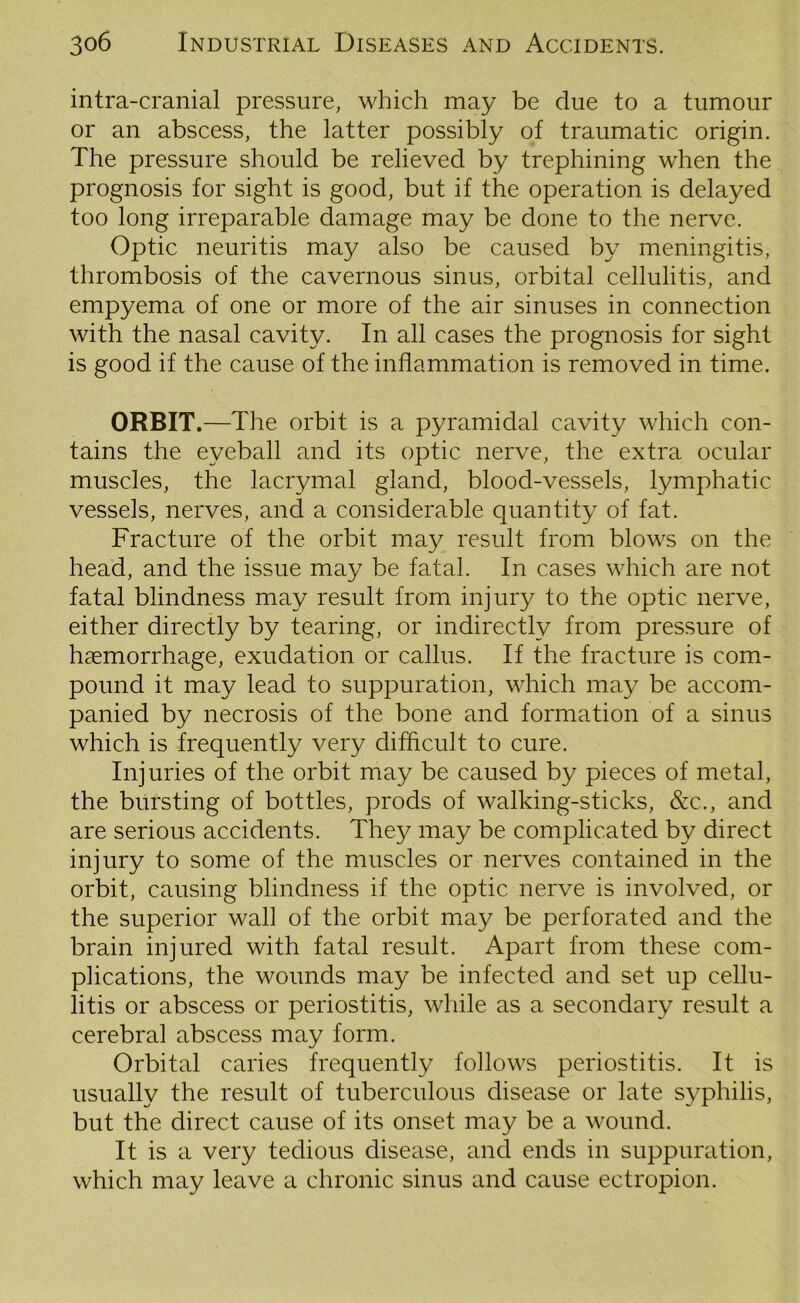 intra-cranial pressure, which may be due to a tumour or an abscess, the latter possibly of traumatic origin. The pressure should be relieved by trephining when the prognosis for sight is good, but if the operation is delayed too long irreparable damage may be done to the nerve. Optic neuritis may also be caused by meningitis, thrombosis of the cavernous sinus, orbital cellulitis, and empyema of one or more of the air sinuses in connection with the nasal cavity. In all cases the prognosis for sight is good if the cause of the inflammation is removed in time. ORBIT.—The orbit is a pyramidal cavity which con- tains the eyeball and its optic nerve, the extra ocular muscles, the lacrymal gland, blood-vessels, lymphatic vessels, nerves, and a considerable quantity of fat. Fracture of the orbit may result from blows on the head, and the issue may be fatal. In cases which are not fatal blindness may result from injury to the optic nerve, either directly by tearing, or indirectly from pressure of haemorrhage, exudation or callus. If the fracture is com- pound it may lead to suppuration, which may be accom- panied by necrosis of the bone and formation of a sinus which is frequently very difficult to cure. Injuries of the orbit may be caused by pieces of metal, the bursting of bottles, prods of walking-sticks, &c., and are serious accidents. They may be complicated by direct injury to some of the muscles or nerves contained in the orbit, causing blindness if the optic nerve is involved, or the superior wall of the orbit may be perforated and the brain injured with fatal result. Apart from these com- plications, the wounds may be infected and set up cellu- litis or abscess or periostitis, while as a secondary result a cerebral abscess may form. Orbital caries frequently follows periostitis. It is usually the result of tuberculous disease or late syphilis, but the direct cause of its onset may be a wound. It is a very tedious disease, and ends in suppuration, which may leave a chronic sinus and cause ectropion.