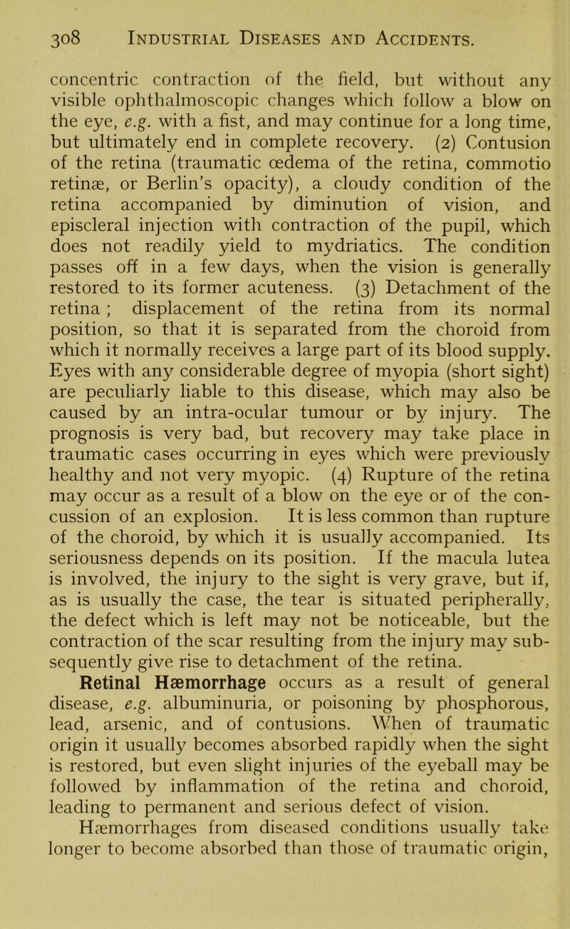 concentric contraction of the field, but without any visible ophthalmoscopic changes which follow a blow on the eye, e.g. with a fist, and may continue for a long time, but ultimately end in complete recovery. (2) Contusion of the retina (traumatic oedema of the retina, commotio retinae, or Berlin’s opacity), a cloudy condition of the retina accompanied by diminution of vision, and episcleral injection with contraction of the pupil, which does not readily yield to mydriatics. The condition passes off in a few days, when the vision is generally restored to its former acuteness. (3) Detachment of the retina; displacement of the retina from its normal position, so that it is separated from the choroid from which it normally receives a large part of its blood supply. Eyes with any considerable degree of myopia (short sight) are peculiarly liable to this disease, which may also be caused by an intra-ocular tumour or by injury. The prognosis is very bad, but recovery may take place in traumatic cases occurring in eyes which were previously healthy and not very myopic. (4) Rupture of the retina may occur as a result of a blow on the eye or of the con- cussion of an explosion. It is less common than rupture of the choroid, by which it is usually accompanied. Its seriousness depends on its position. If the macula lutea is involved, the injury to the sight is very grave, but if, as is usually the case, the tear is situated peripherally, the defect which is left may not be noticeable, but the contraction of the scar resulting from the injury may sub- sequently give rise to detachment of the retina. Retinal Haemorrhage occurs as a result of general disease, e.g. albuminuria, or poisoning by phosphorous, lead, arsenic, and of contusions. When of traumatic origin it usually becomes absorbed rapidly when the sight is restored, but even slight injuries of the eyeball may be followed by inflammation of the retina and choroid, leading to permanent and serious defect of vision. Haemorrhages from diseased conditions usually take longer to become absorbed than those of traumatic origin,