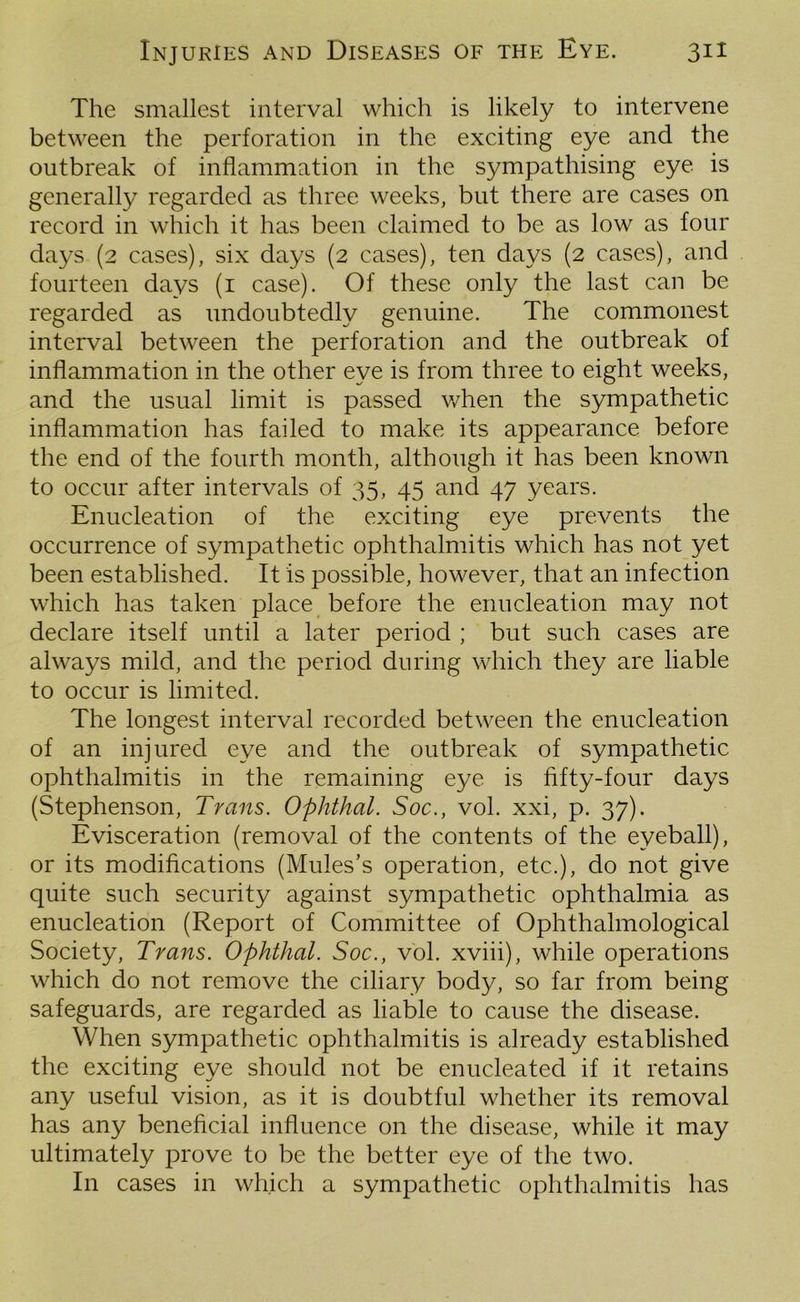 The smallest interval which is likely to intervene between the perforation in the exciting eye and the outbreak of inflammation in the sympathising eye is generally regarded as three weeks, but there are cases on record in which it has been claimed to be as low as four days (2 cases), six days (2 cases), ten days (2 cases), and fourteen days (1 case). Of these only the last can be regarded as undoubtedly genuine. The commonest interval between the perforation and the outbreak of inflammation in the other eye is from three to eight weeks, and the usual limit is passed when the sympathetic inflammation has failed to make its appearance before the end of the fourth month, although it has been known to occur after intervals of 35, 45 and 47 years. Enucleation of the exciting eye prevents the occurrence of sympathetic ophthalmitis which has not yet been established. It is possible, however, that an infection which has taken place before the enucleation may not declare itself until a later period ; but such cases are always mild, and the period during which they are liable to occur is limited. The longest interval recorded between the enucleation of an injured eye and the outbreak of sympathetic ophthalmitis in the remaining eye is fifty-four days (Stephenson, Trans. Ophthal. Soc., vol. xxi, p. 37). Evisceration (removal of the contents of the eyeball), or its modifications (Mules’s operation, etc.), do not give quite such security against sympathetic ophthalmia as enucleation (Report of Committee of Ophthalmological Society, Trans. Ophthal. Soc., vol. xviii), while operations which do not remove the ciliary body, so far from being safeguards, are regarded as liable to cause the disease. When sympathetic ophthalmitis is already established the exciting eye should not be enucleated if it retains any useful vision, as it is doubtful whether its removal has any beneficial influence on the disease, while it may ultimately prove to be the better eye of the two. In cases in which a sympathetic ophthalmitis has