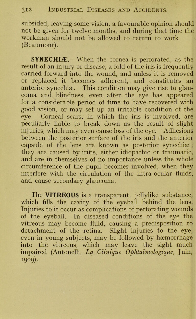 subsided, leaving some vision, a favourable opinion should not be given for twelve months, and during that time the workman should not be allowed to return to work (Beaumont). SYNECHI/E.—When the cornea is perforated, as the result of an injury or disease, a fold of the iris is frequently carried forward into the wound, and unless it is removed or replaced it becomes adherent, and constitutes an anterior synechise. This condition may give rise to glau- coma and blindness, even after the eye has appeared for a considerable period of time to have recovered with good vision, or may set up an irritable condition of the eye. Corneal scars, in which the iris is involved, are peculiarly liable to break down as the result of slight injuries, which may even cause loss of the eye. Adhesions between the posterior surface of the iris and the anterior capsule of the lens are known as posterior synechiae ; they are caused by iritis, either idiopathic or traumatic, and are in themselves of no importance unless the whole circumference of the pupil becomes involved, when they interfere with the circulation of the intra-ocular fluids, and cause secondary glaucoma. The VITREOUS is a transparent, jellylike substance, which fills the cavity of the eyeball behind the lens. Injuries to it occur as complications of perforating wounds of the eyeball. In diseased conditions of the eye the vitreous may become fluid, causing a predisposition to detachment of the retina. Slight injuries to the eye, even in young subjects, may be followed by haemorrhage into the vitreous, which may leave the sight much impaired (Antonelli, La Clinique Ophtalmologique, Juin, I9°9)«