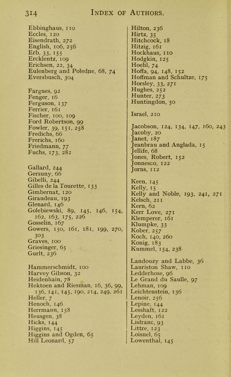 Ebbinghaus, no Eccles, 120 Eisendrath, 272 English, 106, 256 Erb, 33, 155 Ercklentz, 109 Erichsen, 22, 34 Eulenberg and Poledpe, 68, 74 Eversbusch, 304 Fargues, 92 Fenger, 16 Ferguson, 137 Ferrier, 161 Fischer, ioo, 109 Ford Robertson, 99 Fowler, 39, 151, 258 Fredichs, 66 Frerichs, 160 Friedmann, 77 Fuchs, 173, 282 Gallard, 244 Gersuny, 66 Gibelli, 244 Gilles de la Tourette, 133 Gimbernat, 120 Giraudeau, 193 Glenard, 146 Golebiewski, 89, 145, 146, 154, 162, 163, 175, 226 Gosselin, 167 Gowers, 150, 161, 181, 199, 270, 303 Graves, 100 Griesinger, 65 Gurlt, 236 Hammerschmidt, 100 Harvey Gibson, 32 Heidenhain, 78 Hektoen and Riesman, 16, 36, 99, 136, 141, 145, 190, 214, 249, 261 Heller, 7 Henoch, 146 Herrmann, 15S Heusgen, 38 Hicks, 144 Higgins, 145 Higgins and Ogden, 65 Hill Leonard, 57 Hilton, 236 Hirtz, 35 Hitchcock, 18 Hitzig, 161 Hockhaus, no Hodgkin, 125 Hoehl, 74 Hoffa, 94, 148, 152 Hoffman and Schultze, 175 Horsley, 33, 271 Hughes, 252 Hunter, 273 Huntingdon, 50 Israel, 210 Jacobson, 124, 134, 147, 160, 243 Jacoby, 20 Janet, 187 Jeanbrau and Anglada, 15 Jellife, 68 Jones, Robert, 152 Jonnesco, 122 Jorns, 112 Keen, 145 Kelly, 15 Kelly and Noble, 193, 241, 271 Kelsch, 211 Kern, 62 Kerr Love, 271 Klemperer, 161 Klumpke, 33 Kober, 257 Koch, 140, 260 Konig, 183 Kummel, 154, 238 Landouzy and Labbe, 36 Lauriston Shaw, no Ledderhose, 96 Le Grand du Saulle, 97 Lehman, 109 Leichtenstein, 136 Lenoir, 256 Lepine, 144 Lesshaft, 122 Leyden, 161 Lisfranc, 93 Littre, 123 Loisnel, 65 Lowenthal, 145