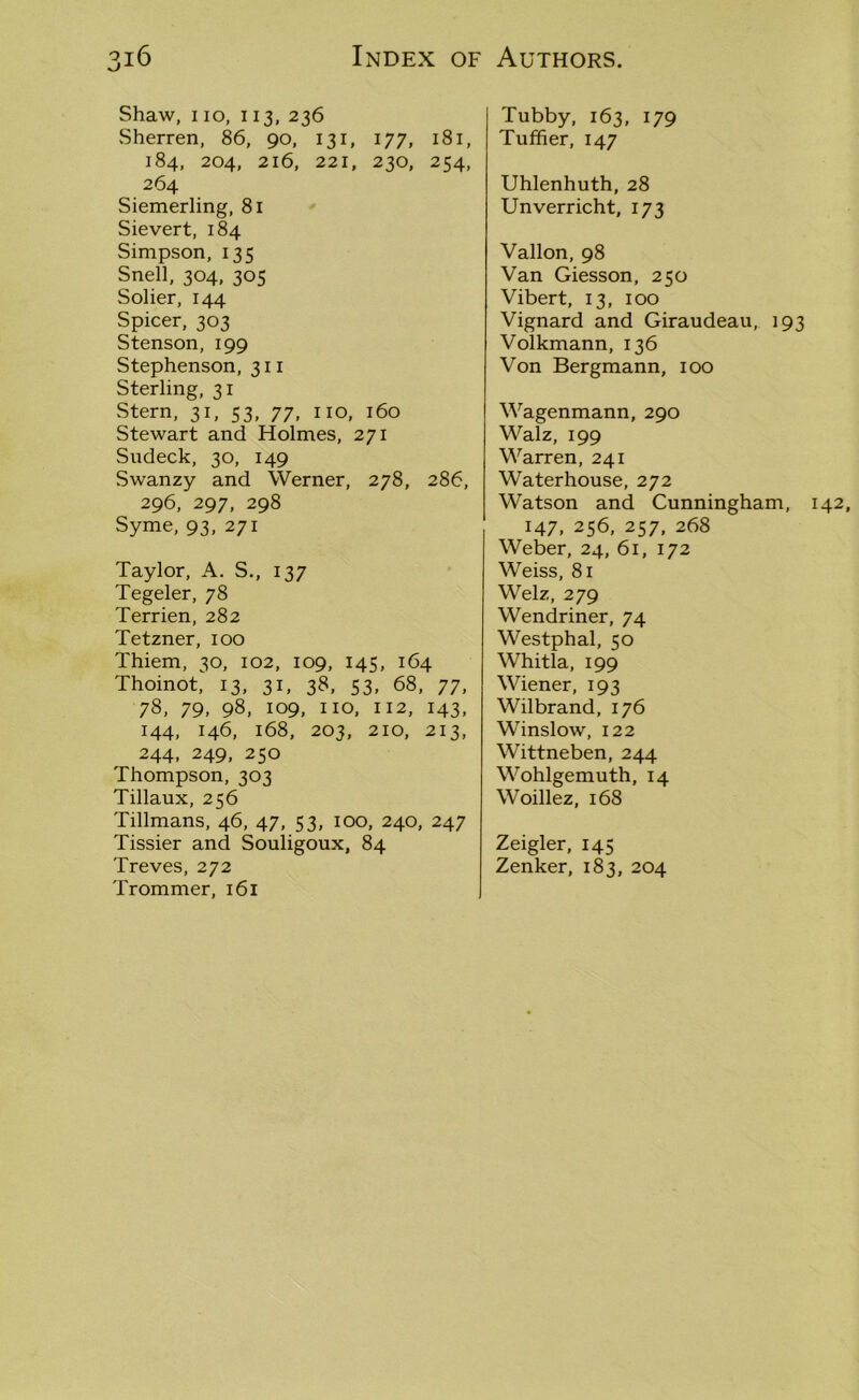 Shaw, i io, 113, 236 Sherren, 86, 90, 131, 177, 181, 184, 204, 216, 221, 230, 254, 264 Siemerling, 81 Sievert, 184 Simpson, 135 Snell, 304, 305 Solier, 144 Spicer, 303 Stenson, 199 Stephenson, 311 Sterling, 31 Stern, 31, 53, 77, no, 160 Stewart and Holmes, 271 Sudeck, 30, 149 Swanzy and Werner, 278, 286, 296, 297, 298 Syme, 93, 271 Taylor, A. S., 137 Tegeler, 78 Terrien, 282 Tetzner, 100 Thiem, 30, 102, 109, 145, 164 Thoinot, 13, 31, 38, 53, 68, 77, 78, 79, 98, 109, no, 112, 143, 144, 146, 168, 203, 210, 213, 244, 249, 250 Thompson, 303 Tillaux, 256 Tillmans, 46, 47, 53, 100, 240, 247 Tissier and Souligoux, 84 Treves, 272 Trommer, 161 Tubby, 163, 179 Tuffier, 147 Uhlenhuth, 28 Unverricht, 173 Vallon, 98 Van Giesson, 250 Vibert, 13, 100 Vignard and Giraudeau, 193 Volkmann, 136 Von Bergmann, 100 Wagenmann, 290 Walz, 199 Warren, 241 Waterhouse, 272 Watson and Cunningham, 142, 147, 256, 257, 268 Weber, 24, 61, 172 Weiss, 81 Welz, 279 Wendriner, 74 Westphal, 50 Whitla, 199 Wiener, 193 Wilbrand, 176 Winslow, 122 Wittneben, 244 Wohlgemuth, 14 Woillez, 168 Zeigler, 145 Zenker, 183, 204