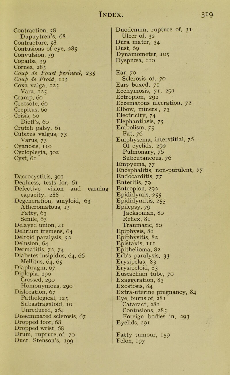 Contraction, 58 Dupuytren’s, 68 Contracture, 58 Contusions of eye, 285 Convulsion, 59 Copaiba, 59 Cornea, 285 Coup de Fouet perineal, 235 Coup de Froid, 115 Coxa valga, 125 Vara, 125 Cramp, 60 Creosote, 60 Crepitus, 60 Crisis, 60 Dietl’s, 60 Crutch palsy, 61 Cubitus valgus, 73 Varus, 73 Cyanosis, no Cycloplegia, 302 Cyst, 61 Dacrocystitis, 301 Deafness, tests for, 61 Defective vision and earning capacity, 288 Degeneration, amyloid, 63 Atheromatous, 15 Fatty, 63 Senile, 63 Delayed union, 41 Delirium tremens, 64 Deltoid paralysis, 52 Delusion, 64 Dermatitis, 72, 74 Diabetes insipidus, 64, 66 Mellitus, 64, 65 Diaphragm, 67 Diplopia, 290 Crossed, 290 Homonymous, 290 Dislocation, 67 Pathological, 125 Subastragaloid, 10 Unreduced, 264 Disseminated sclerosis, 67 Dropped foot, 68 Dropped wrist, 68 Drum, rupture of, 70 Duct, Stenson’s, 199 Duodenum, rupture of, 31 Ulcer of, 32 Dura mater, 34 Dust, 69 Dynamometer, 105 Dyspnoea, 110 Ear, 70 Sclerosis oi, 70 Ears boxed, 71 Ecchymosis, 71, 291 Ectropion, 292 Eczematous ulceration, 72 Elbow, miners’, 73 Electricity, 74 Elephantiasis, 75 Embolism, 7K Fat, 76 Emphysema, interstitial, 76 Of eyelids, 292 Pulmonary, 76 Subcutaneous, 76 Empyema, 77 Encephalitis, non-purulent, 77 Endocarditis, 77 Enteritis, 79 Entropion, 292 Epididymis, 255 Epididymitis, 255 Epilepsy, 79 Jacksonian, 80 Reflex, 81 Traumatic, 80 Epiphysis, 81 Epiphysitis, 82 Epistaxis, 111 Epithelioma, 82 Erb’s paralysis, 33 Erysipelas, 83 Erysipeloid, 83 Eustachian tube, 70 Exaggeration, 83 Exostosis, 84 Extra-uterine pregnancy, 84 Eye, burns of, 281 Cataract, 281 Contusions, 285 Foreign bodies in, 293 Eyelids, 291 Fatty tumour, 159 Felon, 197