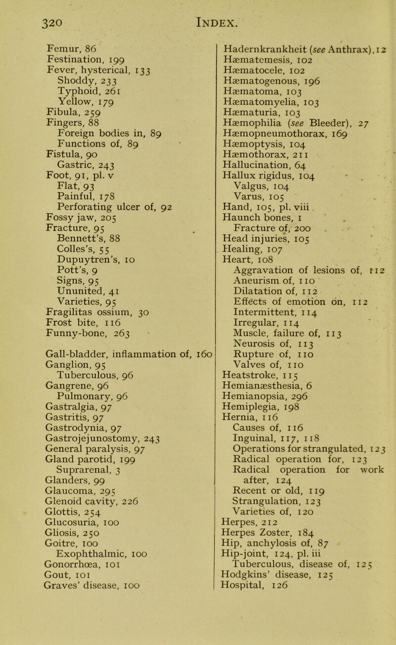 Femur, 86 Festination, 199 Fever, hysterical, 133 Shoddy, 233 Typhoid, 261 Yellow, 179 Fibula, 259 Fingers, 88 Foreign bodies in, 89 Functions of, 89 Fistula, 90 Gastric, 243 Foot, 91, pi. v Flat, 93 Painful, 178 Perforating ulcer of, 92 Fossy jaw, 205 Fracture, 95 Bennett’s, 88 Colles’s, 55 Dupuytren’s, 10 Pott’s, 9 Signs, 95 Ununited, 41 Varieties, 95 Fragilitas ossium, 30 Frost bite, 116 Funny-bone, 263 Gall-bladder, inflammation of, 160 Ganglion, 95 Tuberculous, 96 Gangrene, 96 Pulmonary, 96 Gastralgia, 97 Gastritis, 97 Gastrodynia, 97 Gastrojejunostomy, 243 General paralysis, 97 Gland parotid, 199 Suprarenal, 3 Glanders, 99 Glaucoma, 295 Glenoid cavity, 226 Glottis, 254 Glucosuria, 100 Gliosis, 250 Goitre, 100 Exophthalmic, 100 Gonorrhoea, 101 Gout, 101 Graves’ disease, 100 Hadernkrankheit (see Anthrax), 12 Haematcmesis, 102 Haematocele, 102 Haematogenous, 196 Haematoma, 103 Hasmatomyelia, 103 Haematuria, 103 Haemophilia (see Bleeder), 27 Haemopneumothorax, 169 Haemoptysis, 104 Haemothorax, 211 Hallucination, 64 Hallux rigidus, 104 Valgus, 104 Varus, 105 Hand, 105, pi. viii Haunch bones, 1 Fracture of, 200 Head injuries, 105 Healing, 107 Heart, 108 Aggravation of lesions of, 112 Aneurism of, no Dilatation of, 112 Effects of emotion on, 112 Intermittent, 114 Irregular, 114 Muscle, failure of, 113 Neurosis of, 113 Rupture of, no Valves of, no Heatstroke, 115 Hemianaesthesia, 6 Hemianopsia, 296 Hemiplegia, 198 Hernia, 116 Causes of, 116 Inguinal, 117, 118 Operations for strangulated, 123 Radical operation for, 123 Radical operation for work after, 124 Recent or old, 119 Strangulation, 123 Varieties of, 120 Herpes, 212 Herpes Zoster, 184 Hip, anchylosis of, 87 Hip-joint, 124, pi. iii Tuberculous, disease of, 125 Hodgkins’ disease, 125 Hospital, 126