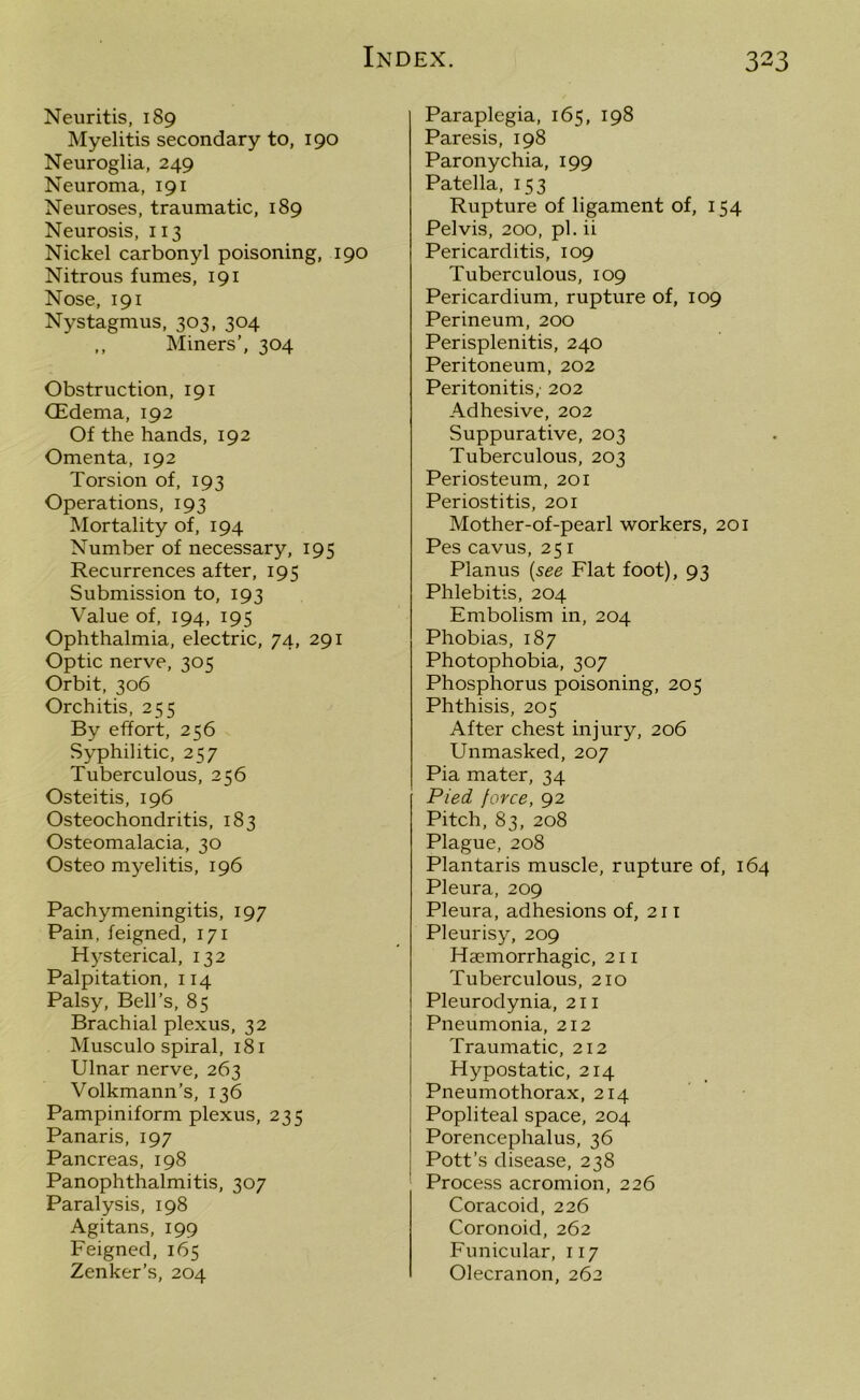 Neuritis, 189 Myelitis secondary to, 190 Neuroglia, 249 Neuroma, 191 Neuroses, traumatic, 189 Neurosis, 113 Nickel carbonyl poisoning, 190 Nitrous fumes, 191 Nose, 191 Nystagmus, 303, 304 ,, Miners’, 304 Obstruction, 191 (Edema, 192 Of the hands, 192 Omenta, 192 Torsion of, 193 Operations, 193 Mortality of, 194 Number of necessary, 195 Recurrences after, 195 Submission to, 193 Value of, 194, 195 Ophthalmia, electric, 74, 291 Optic nerve, 305 Orbit, 306 Orchitis, 255 By effort, 256 Syphilitic, 257 Tuberculous, 256 Osteitis, 196 Osteochondritis, 183 Osteomalacia, 30 Osteo myelitis, 196 Pachymeningitis, 197 Pain, feigned, 171 Hysterical, 132 Palpitation, 114 Palsy, Bell’s, 85 Brachial plexus, 32 Musculo spiral, 181 Ulnar nerve, 263 Volkmann’s, 136 Pampiniform plexus, 235 Panaris, 197 Pancreas, 198 Panophthalmitis, 307 Paralysis, 198 Agitans, 199 Feigned, 165 Zenker’s, 204 Paraplegia, 165, 198 Paresis, 198 Paronychia, 199 Patella, 153 Rupture of ligament of, 154 Pelvis, 200, pi. ii Pericarditis, 109 Tuberculous, 109 Pericardium, rupture of, 109 Perineum, 200 Perisplenitis, 240 Peritoneum, 202 Peritonitis,- 202 Adhesive, 202 Suppurative, 203 Tuberculous, 203 Periosteum, 201 Periostitis, 201 Mother-of-pearl workers, 201 Pes cavus, 251 Planus (see Flat foot), 93 Phlebitis, 204 Embolism in, 204 Phobias, 187 Photophobia, 307 Phosphorus poisoning, 205 Phthisis, 205 After chest injury, 206 Unmasked, 207 Pia mater, 34 Pied force, 92 Pitch, 83, 208 Plague, 208 Plantaris muscle, rupture of, 164 Pleura, 209 Pleura, adhesions of, 211 Pleurisy, 209 Haemorrhagic, 211 Tuberculous, 210 Pleurodynia, 211 Pneumonia, 212 Traumatic, 212 Hypostatic, 214 Pneumothorax, 214 Popliteal space, 204 Porencephalus, 36 Pott’s disease, 238 Process acromion, 226 Coracoid, 226 Coronoid, 262 Funicular, 117 Olecranon, 262