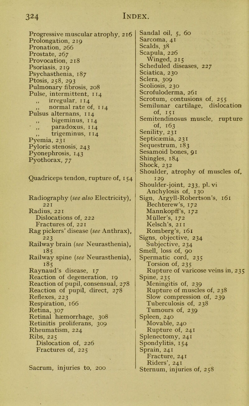 Progressive muscular atrophy, 216 Prolongation, 219 Pronation, 266 Prostate, 267 Provocation, 218 Psoriasis, 219 Psychasthenia, 187 Ptosis, 258, 293 Pulmonary fibrosis, 208 Pulse, intermittent, 114 ,, irregular, 114 ,, normal rate of, 114 Pulsus alternans, 114 ,, bigeminus, 114 ,, paradoxus, 114 ,, trigeminus, 114 Pyemia, 231 Pyloric stenosis, 243 Pyonephrosis, 143 Pyothorax, 77 Quadriceps tendon, rupture of, 154 Radiography (see also Electricity), 221 Radius, 221 Dislocations of, 222 Fractures of, 221 Rag pickers’ disease (see Anthrax), 223 Railway brain (see Neurasthenia), 185 Railway spine (see Neurasthenia), 185 Raynaud’s disease, 17 Reaction of degeneration, 19 Reaction of pupil, consensual, 278 Reaction of pupil, direct, 278 Reflexes, 223 Respiration, 166 Retina, 307 Retinal haemorrhage, 308 Retinitis proliferans, 309 Rheumatism, 224 Ribs, 225 Dislocation of, 226 Fractures of, 225 Sacrum, injuries to, 200 Sandal oil, 5, 60 Sarcoma, 41 Scalds, 38 Scapula, 226 Winged, 215 Scheduled diseases, 227 Sciatica, 230 Sclera, 309 Scoliosis, 230 Scrofuloderma, 261 Scrotum, contusions of, 255 Semilunar cartilage, dislocation of, 151 Semitendinosus muscle, rupture of, 163 Senility, 231 Septicaemia, 231 Sequestrum, 183 Sesamoid bones, 91 Shingles, 184 Shock, 232 Shoulder, atrophy of muscles of, 129 Shoulder-joint, 233, pl.vi Anchylosis of, 130 Sign, Argyll-Robertson’s, 161 Bechterew’s, 172 Mannkopff’s, 172 Muller’s, 172 Kelsch’s, 211 Romberg’s, 161 Signs, objective, 234 Subjective, 234 Smell, loss of, 90 Spermatic cord, 235 Torsion of, 235 Rupture of varicose veins in, 235 Spine, 235 Meningitis of, 239 Rupture of muscles of, 238 Slow compression of, 239 Tuberculosis of, 238 Tumours of, 239 Spleen, 240 Movable, 240 Rupture of, 241 Splenectomy, 241 Spondylitis, 154 Sprain, 241 Fracture, 241 Riders’, 241 Sternum, injuries of, 258