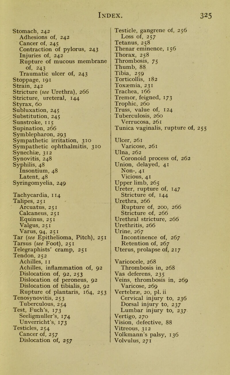 Stomach, 242 Adhesions of, 242 Cancer of, 245 Contraction of pylorus, 243 Injuries of, 242 Rupture of mucous membrane of, 243 Traumatic ulcer of, 243 Stoppage, 191 Strain, 242 Stricture (see Urethra), 266 Stricture, ureteral, 144 Styrax, 60 Subluxation, 245 Substitution, 245 Sunstroke, 115 Supination, 266 Symblepharon, 293 Sympathetic irritation, 310 Sympathetic ophthalmitis, 310 Synechiae, 312 Synovitis, 248 Syphilis, 48 Insontium, 48 Latent, 48 Syringomyelia, 249 Tachycardia, 114 Talipes, 251 Arcuatus, 251 Calcaneus, 251 Equinus, 251 Valgus, 251 Varus, 94, 251 Tar (see Epithelioma, Pitch), 251 Tarsus [see Foot), 251 Telegraphists’ cramp, 251 Tendon,252 Achilles, 11 Achilles, inflammation of, 92 Dislocation of, 92, 253 Dislocation of peroneus, 92 Dislocation of tibialis, 92 Rupture of plantaris, 164, 253 Tenosynovitis, 253 Tuberculous, 254 Test, Fuch’s, 173 Seeligmuller’s, 174 Unverricht’s, 173 Testicles, 254 Cancer of, 257 Dislocation of, 257 Testicle, gangrene of, 256 Loss of, 257 Tetanus, 258 Thenar eminence, 156 Thorax, 258 Thrombosis, 75 Thumb, 88 Tibia, 259 Torticollis, 182 Toxaemia, 231 Trachea, 166 Tremor, feigned, 173 Trophic, 260 Truss, value of, 124 Tuberculosis, 260 Verrucosa, 261 Tunica vaginalis, rupture of, 255 Ulcer, 261 Varicose, 261 Ulna, 262 Coronoid process of, 262 Union, delayed, 41 Non-, 41 Vicious, 41 Upper limb, 265 Ureter, rupture of, 147 Stricture of, 144 Urethra, 266 Rupture of, 200, 266 Stricture of, 266 Urethral stricture, 266 Urethritis, 266 Urine, 267 Incontinence of, 267 Retention of, 267 Uterus, prolapse of, 217 Varicocele, 268 Thrombosis in, 268 Vas deferens, 235 Veins, thrombosis in, 269 Varicose, 269 Vertebrae, 20, pi. ii Cervical injury to, 236 Dorsal injury to, 237 Lumbar injury to, 237 Vertigo, 270 Vision, defective, 88 Vitreous, 312 Volkmann’s palsy, 136 Volvulus, 271