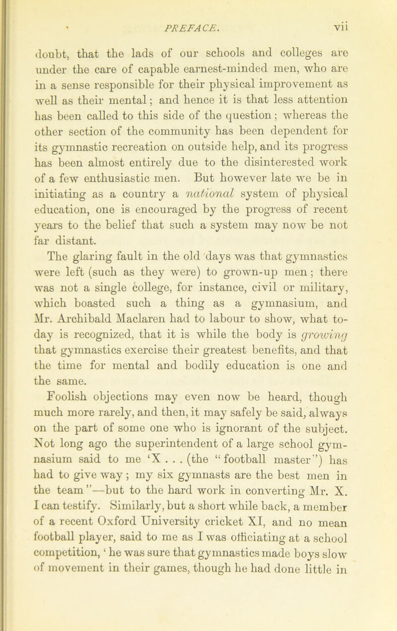 doubt, that the lads of our schools and colleges are under the care of capable earnest-minded men, who are in a sense responsible for their physical improvement as well as their mental; and hence it is that less attention has been called to this side of the question; whereas the other section of the community has been dependent for its gymnastic recreation on outside help, and its progress has been almost entirely due to the disinterested work of a few enthusiastic men. But however late we be in initiating as a country a national system of physical education, one is encouraged by the progress of recent years to the belief that such a system may now be not far distant. The glaring fault in the old days was that gymnastics were left (such as they were) to grown-up men; there was not a single college, for instance, civil or military, which boasted such a thing as a gymnasium, and Mr. Archibald Maclaren had to labour to show, what to- day is recognized, that it is while the body is growing that gymnastics exercise their greatest benefits, and that the time for mental and bodily education is one and the same. Foolish objections may even now be heard, though much more rarely, and then, it may safely be said, always on the part of some one who is ignorant of the subject. Not long ago the superintendent of a large school gym- nasium said to me ‘X . . . (the “football master”) has had to give way ; my six gymnasts are the best men in the team ”—but to the hard work in converting Mr. X. I can testify. Similarly, but a short while back, a member of a recent Oxford University cricket XI, and no mean football player, said to me as I was officiating at a school competition, ‘ he was sure that gymnastics made boys slow of movement in their games, though he had done little in