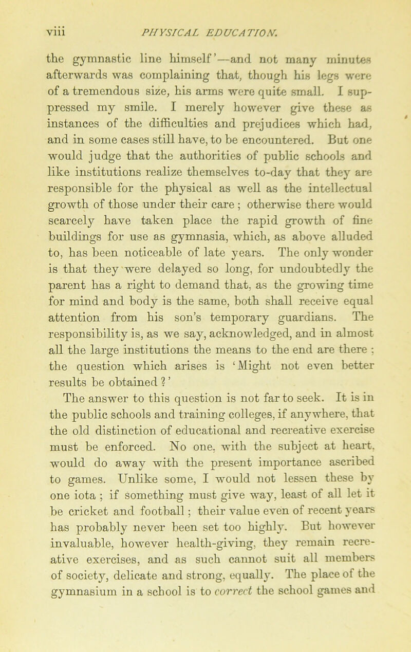 the gymnastic line himself’—and not many minutes afterwards was complaining that, though his legs were of a tremendous size, his arms were quite small. I sup- pressed my smile. I merely however give these as instances of the difficulties and prejudices which had, and in some cases still have, to be encountered. But one would judge that the authorities of public schools and like institutions realize themselves to-day that they are responsible for the physical as well as the intellectual growth of those under their care ; otherwise there would scarcely have taken place the rapid growth of fine buildings for use as gymnasia, which, as above alluded to, has been noticeable of late years. The only wonder is that they were delayed so long, for undoubtedly the parent has a right to demand that, as the growing time for mind and body is the same, both shall receive equal attention from his son’s temporary guardians. The responsibility is, as we say, acknowledged, and in almost all the large institutions the means to the end are there : the question which arises is ‘Might not even better results be obtained ? ’ The answer to this question is not far to seek. It is in the public schools and training colleges, if anywhere, that the old distinction of educational and recreative exercise must be enforced. No one, with the subject at heart, would do away with the present importance ascribed to games. Unlike some, I would not lessen these by one iota ; if something must give way, least of all let it be cricket and football; their value even of recent years has probably never been set too highly. But however invaluable, however health-giving, they remain recre- ative exercises, and as such cannot suit all members of society, delicate and strong, equally. The place of the gymnasium in a school is to correct the school games and