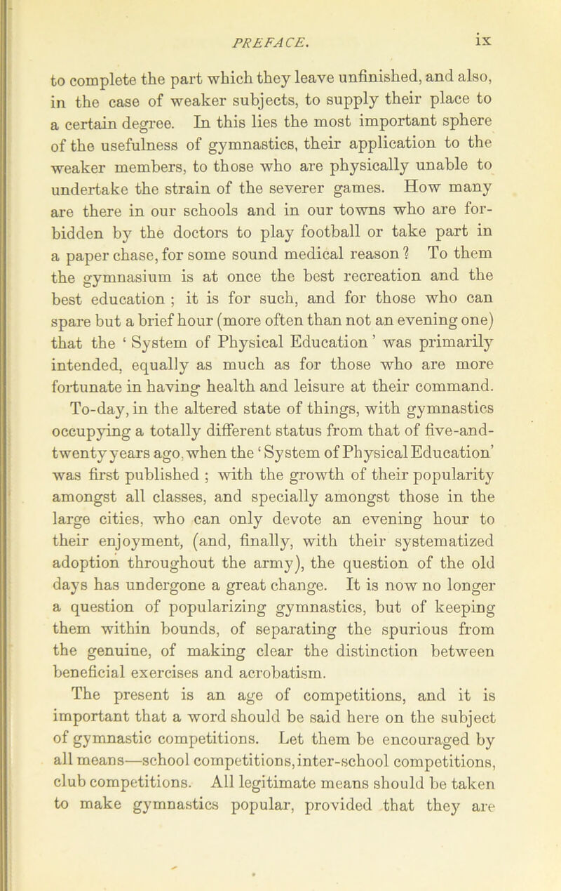 to complete the part which they leave unfinished, and also, in the case of weaker subjects, to supply their place to a certain degree. In this lies the most important sphere of the usefulness of gymnastics, their application to the weaker members, to those who are physically unable to undertake the strain of the severer games. How many are there in our schools and in our towns who are for- bidden by the doctors to play football or take part in a paper chase, for some sound medical reason ? To them the gymnasium is at once the best recreation and the best education ; it is for such, and for those who can spare but a brief hour (more often than not an evening one) that the ‘ System of Physical Education ’ was primarily intended, equally as much as for those who are more fortunate in having health and leisure at their command. To-day, in the altered state of things, with gymnastics occupying a totally different status from that of five-and- twenty years ago. when the ‘ System of Physical Education’ was first published ; with the growth of their popularity amongst all classes, and specially amongst those in the large cities, who can only devote an evening hour to their enjoyment, (and, finally, with their systematized adoption throughout the army), the question of the old days has undergone a great change. It is now no longer a question of popularizing gymnastics, but of keeping them within bounds, of separating the spurious from the genuine, of making clear the distinction between beneficial exercises and acrobatism. The present is an age of competitions, and it is important that a word should be said here on the subject of gymnastic competitions. Let them be encouraged by all means—school competitions,inter-school competitions, club competitions. All legitimate means should be taken to make gymnastics popular, provided that they are