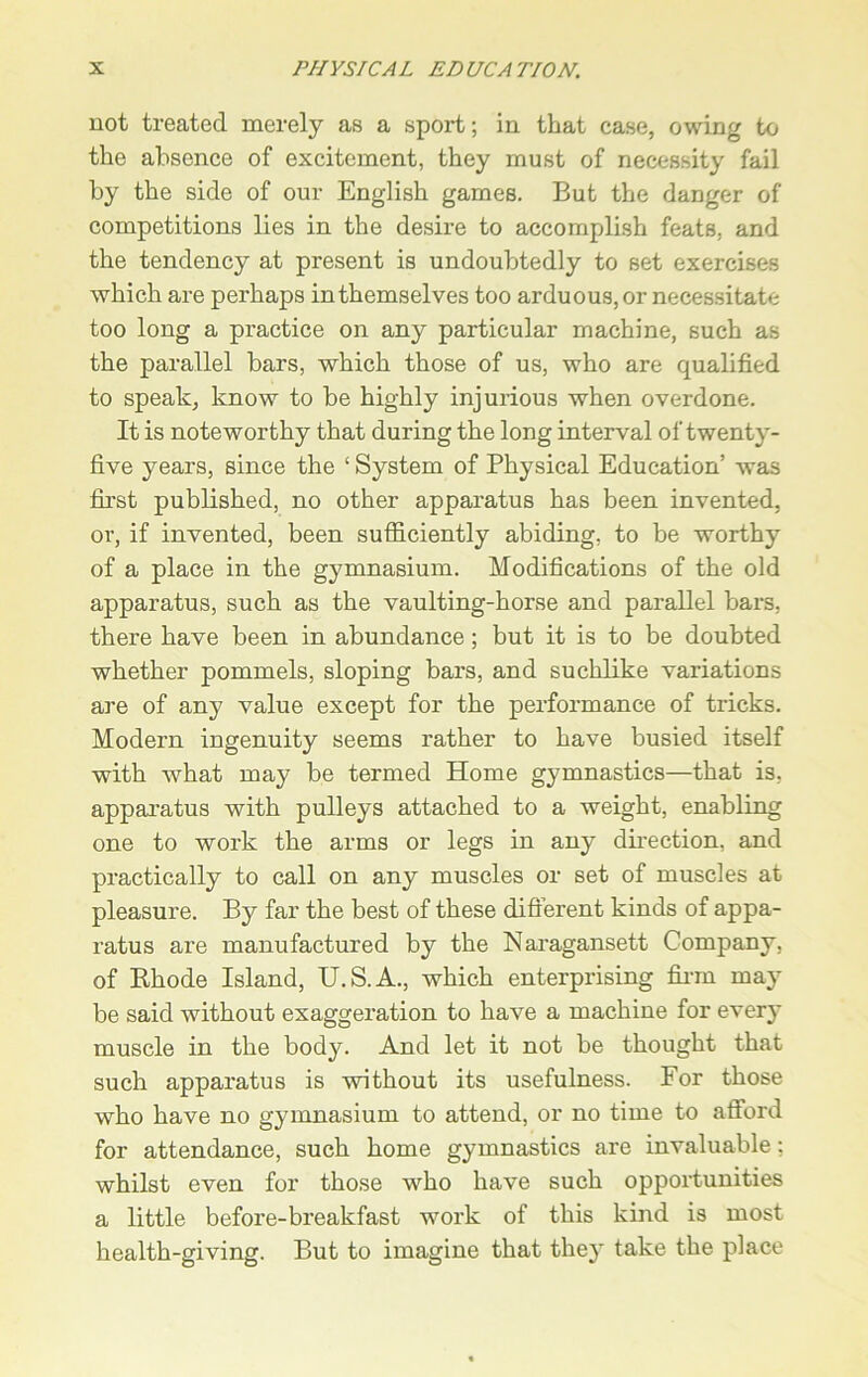 not treated merely as a sport; in that case, owing to the absence of excitement, they must of necessity fail by the side of our English games. But the danger of competitions lies in the desire to accomplish feats, and the tendency at present is undoubtedly to set exercises which are perhaps in themselves too arduous, or necessitate too long a practice on any particular machine, such as the parallel bars, which those of us, who are qualified to speak, know to be highly injurious when overdone. It is noteworthy that during the long interval of twenty- five years, since the ‘ System of Physical Education’ was first published, no other apparatus has been invented, or, if invented, been sufficiently abiding, to be worthy of a place in the gymnasium. Modifications of the old apparatus, such as the vaulting-horse and parallel bars, there have been in abundance; but it is to be doubted whether pommels, sloping bars, and suchlike variations are of any value except for the performance of tricks. Modern ingenuity seems rather to have busied itself with what may be termed Home gymnastics—that is, apparatus with pulleys attached to a weight, enabling one to work the arms or legs in any direction, and practically to call on any muscles or set of muscles at pleasure. By far the best of these different kinds of appa- ratus are manufactured by the Naragansett Company, of Rhode Island, U.S.A., which enterprising firm may be said without exaggeration to have a machine for every muscle in the body. And let it not be thought that such apparatus is without its usefulness. For those who have no gymnasium to attend, or no time to afford for attendance, such home gymnastics are invaluable; whilst even for those who have such opportunities a little before-breakfast work of this kind is most health-giving. But to imagine that they take the place