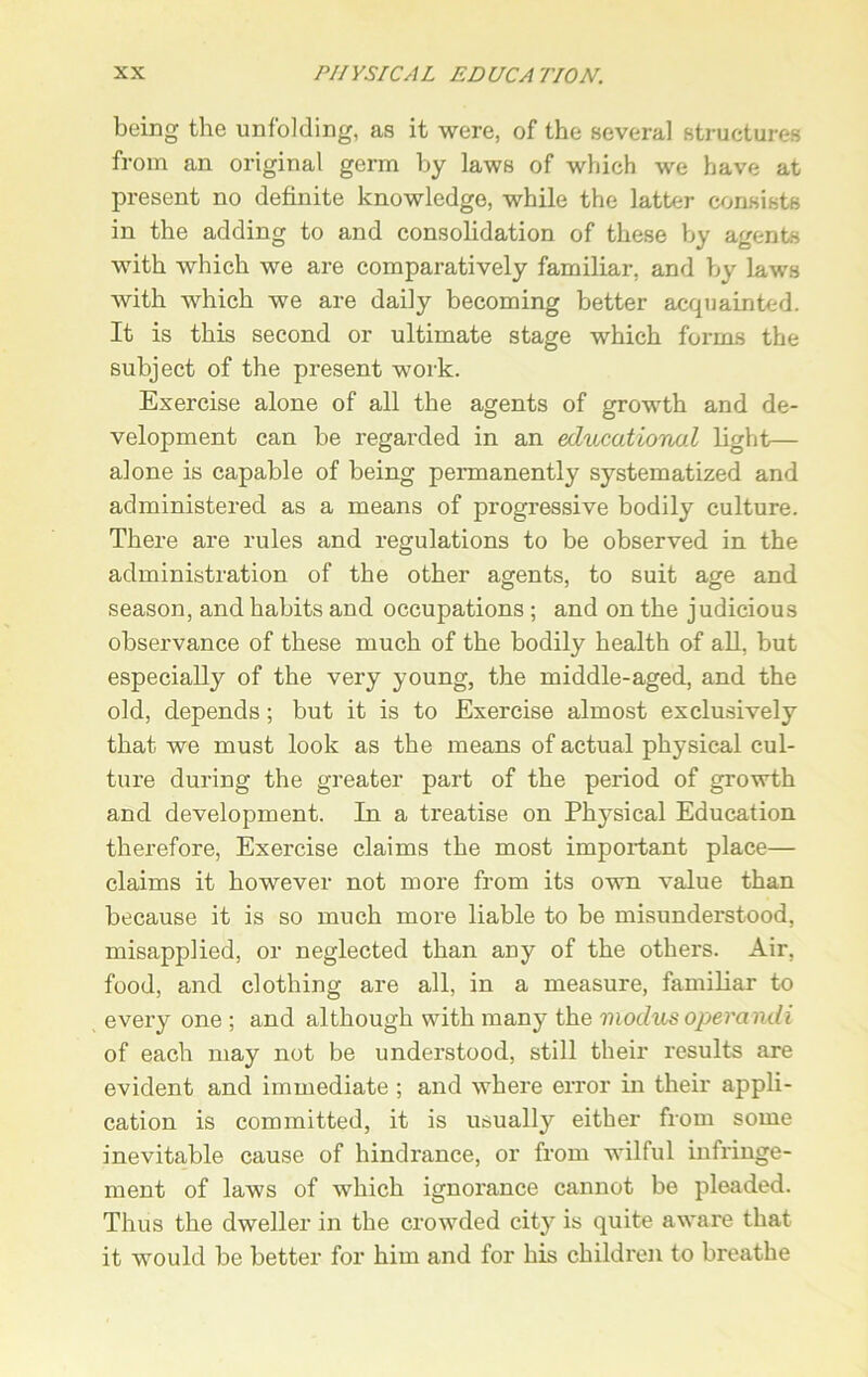 being the unfolding, as it were, of the several structures from an original germ by laws of which we have at present no definite knowledge, while the latter consists in the adding to and consolidation of these by agents with which we are comparatively familiar, and by laws with which we are daily becoming better acquainted. It is this second or ultimate stage which forms the subject of the present work. Exercise alone of all the agents of growth and de- velopment can be regarded in an educational light— alone is capable of being permanently systematized and administered as a means of progressive bodily culture. There are rules and regulations to be observed in the administration of the other agents, to suit age and season, and habits and occupations ; and on the judicious observance of these much of the bodily health of all, but especially of the very young, the middle-aged, and the old, depends; but it is to Exercise almost exclusively that we must look as the means of actual physical cul- ture during the greater part of the period of growth and development. In a treatise on Physical Education therefore, Exercise claims the most important place— claims it however not more from its own value than because it is so much more liable to be misunderstood, misapplied, or neglected than any of the others. Air, food, and clothing are all, in a measure, familiar to every one ; and although with many the modus operandi of each may not be understood, still their results are evident and immediate ; and where error in their appli- cation is committed, it is usually either from some inevitable cause of hindrance, or from wilful infringe- ment of laws of which ignorance cannot be pleaded. Thus the dweller in the crowded city is quite aware that it would be better for him and for his children to breathe