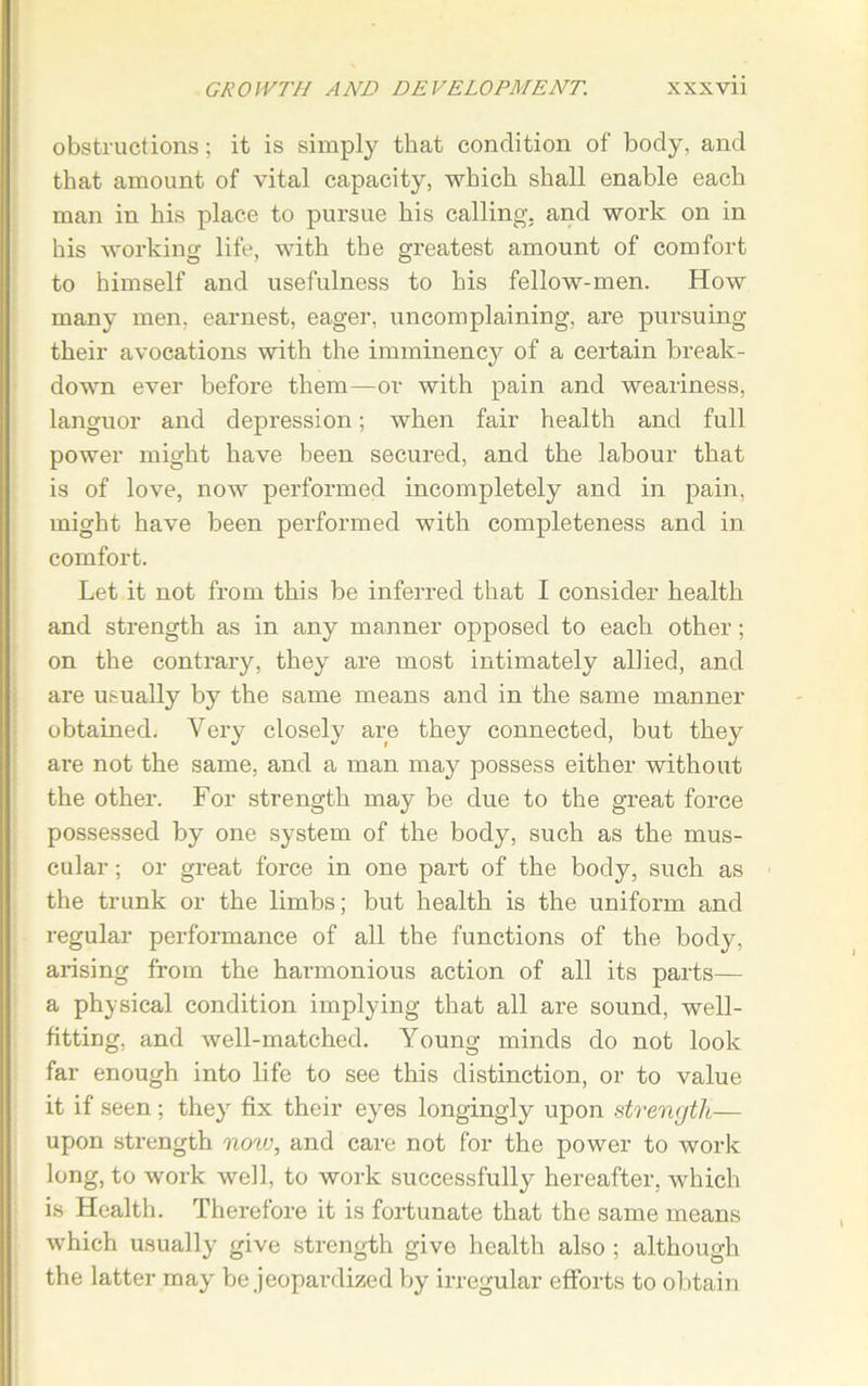 obstructions; it is simply that condition of body, and that amount of vital capacity, which shall enable each man in his place to pursue his calling, and work on in his working life, with the greatest amount of comfort to himself and usefulness to his fellow-men. How many men, earnest, eager, uncomplaining, are pursuing their avocations with the imminency of a certain break- down ever before them—or with pain and weariness, languor and depression; when fair health and full power might have been secured, and the labour that is of love, now performed incompletely and in pain, might have been performed with completeness and in comfort. Let it not from this be inferred that I consider health and strength as in any manner opposed to each other; on the contrary, they are most intimately allied, and are usually by the same means and in the same manner obtained. Very closely are they connected, but they ai-e not the same, and a man may possess either without the other. For strength may be due to the great force possessed by one system of the body, such as the mus- cular ; or great force in one part of the body, such as the trunk or the limbs; but health is the uniform and regular performance of all the functions of the body, arising from the harmonious action of all its parts— a physical condition implying that all are sound, well- fitting, and well-matched. Young minds do not look far enough into life to see this distinction, or to value it if seen ; they fix their eyes longingly upon strength— upon strength now, and care not for the power to work long, to work well, to work successfully hereafter, which is Health. Therefore it is fortunate that the same means which usually give strength give health also ; although the latter may be jeopardized by irregular efforts to obtain