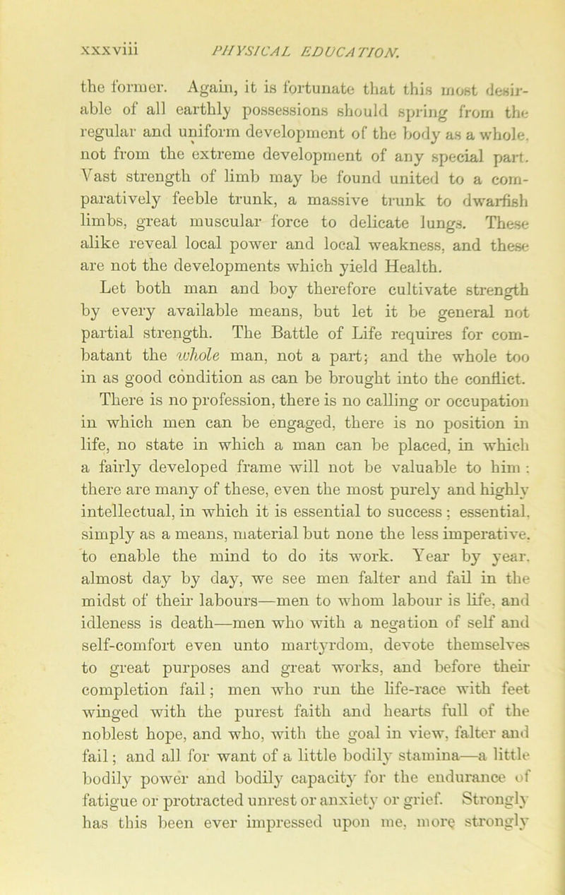 the former. Again, it is fortunate that this most desir- able ol all earthly possessions should spring from the regular and uniform development of the body as a whole, not from the extreme development of any special part. Vast strength of limb may be found united to a com- paratively feeble trunk, a massive trunk to dwarfish limbs, great muscular force to delicate lungs. These alike reveal local power and local weakness, and these are not the developments which yield Health. Let both man and boy therefore cultivate strength by every available means, but let it be general not partial strength. The Battle of Life requires for com- batant the whole man. not a part; and the whole too in as good condition as can be brought into the conflict. There is no profession, there is no calling or occupation in which men can be engaged, there is no position in life, no state in which a man can be placed, in which a fairly developed frame will not be valuable to him : there are many of these, even the most purely and highly intellectual, in which it is essential to success : essential, simply as a means, material but none the less imperative, to enable the mind to do its work. Year by year, almost day by day, we see men falter and fail in the midst of their labours—men to whom labour is life, and idleness is death—men who with a negation of self and self-comfort even unto martyrdom, devote themselves to great purposes and great works, and before then- completion fail; men who run the life-race with feet winged with the purest faith and hearts full of the noblest hope, and who, with the goal in view, falter and fail; and all for want of a little bodily stamina—a little bodily power and bodily capacity for the endurance of fatigue or protracted unrest or anxiety or grief. Strongly has this been ever impressed upon me, more strongly
